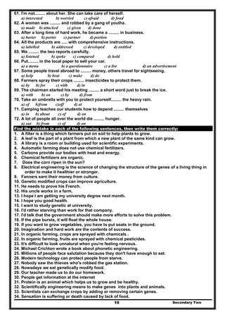 Secondary Two10
61. I'm not......... about her. She can take care of herself.
a) interested b) worried c) afraid d) fond
62. A woman was ......... and robbed by a gang of youths.
a) made b) attacked c) given d) done
63. After a long time of hard work, he became a ......... in business.
a) barter b) porter c) partner d) portion
64. All the products are ..... with comprehensive instructions.
a) labelled b) addressed c) developed d) entitled
65. We ......... the two reports carefully.
a) listened b) spoke c) compared d) hold
66. Put......... in the local paper to sell your car.
a) a menu b) a questionnaire c) a list d) an advertisement
67. Some people travel abroad to ......... money, others travel for sightseeing.
a) help b) beat c) make d) do
68. Farmers spray their crops ......... insecticides to protect them.
a) by b) for c) with d) in
69. The chairman started his meeting ......... a short word just to break the ice.
a) with b) on c) by d) from
70. Take an umbrella with you to protect yourself......... the heavy rain.
a) of b)from c)off d) at
71. Camping teaches our students how to depend ......... themselves
a) in b) about c) of d) on
72. A lot of people all over the world die ......... hunger.
a) out b) from c) of d) on
Find the mistake in each of the following sentences, then write them correctly:
1. A filter is a thing which farmers put on soil to help plants to grow.
2. A leaf is the part of a plant from which a new plant of the same kind can grow.
3. A library is a room or building used for scientific experiments.
4. Automatic farming does not use chemical fertilizers.
5. Carbons provide our bodies with heat and energy.
6. Chemical fertilizers are organic.
7. Does the corn ripen in the sun?
8. Electrical engineering is the science of changing the structure of the genes of a living thing in
order to make it healthier or stronger.
9. Fanners earn their money from culture.
10. Genetic modified crops can improve agriculture.
11. He needs to prove his French.
12. His uncle works in a farm.
13. I hope I am getting my university degree next month.
14. I hope you good health.
15. I want to study genetic at university.
16. I'd rather starving than work for that company.
17. I'd talk that the government should make more efforts to solve this problem.
18. If the pipe bursts, it will float the whole house.
19. If you want to grow vegetables, you have to put seats in the ground.
20. Imagination and hard work are the contents of success.
21. In organic farming, crops are sprayed with chemicals .
22. In organic farming, fruits are sprayed with chemical pesticides.
23. It's difficult to look unnatural when you're feeling nervous.
24. Michael Crichton wrote a book about phonetic engineering.
25. Millions of people face salutation because they don't have enough to eat.
26. Modern technology can protect people from starve.
27. Nobody saw the thieves who's robbed the gas station.
28. Nowadays we eat genetically modify food.
29. Our teacher made us to do our homework.
30. People get information at the internet
31. Protein is an animal which helps us to grow and be healthy.
32. Scientifically engineering means to make genes into plants and animals.
33. Scientists can exchange crops by adding or removing certain genes.
34. Sensation is suffering or death caused by lack of food.
 