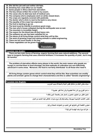 35. She did the job well and neither did Hala.
36. Smoking has a bad affect on our health.
37. Some people in Africa died from starvation.
38. The boy whose written the e-mail is my cousin.
39. The cause why he died was lack of medical care.
40. The company who's employees went on strike closed down.
41. The crops are regularly covered with pesticide.
42. The doctor who's clinic is next to the bank is very clever.
43. The equality of the crops has unproved.
44. The fruit is starting to go rot.
45. The land must be infertile to produce good crops.
46. The man who's house collapsed during the earthquake was so sad.
47. The mountain is incredibly height.
48. The reason for the blood was all that heavy rain.
49. The software we use has been satisfied for us.
50. The stems of all living things control what they will be like.
51. The work of growing crops and raising animals is called engineering.
52. There are too much books in the bag.
53. These vegetables can be grown from seat.
Translation
Translate into Arabic:
There are two main forms of farming, organic farming that uses natural additions. The second
type is inorganic farming that uses chemical fertilizers. it increases the quantity of yield , but it may
be harmful.
…………………………………………………………………………………………………………………………
……………………………………………………………………………………………………………………………
The problem of starvation affects many places in the world. the main reason why people are
hungry is not that there is food shortage, but that methods of cultivation are not sufficiently
advanced in some areas. Moreover, the food is not fairly distributed to all those who need it.
…………………………………………………………………………………………………………………………
……………………………………………………………………………………………………………………………
All living things contain genes which control what they will be like. Now scientists can modify
plants and animals' genes to change their characteristics and this is called “Genetic engineering”.
…………………………………………………………………………………………………………………………
……………………………………………………………………………………………………………………………
Translate into English:
–‫العالم‬ ‫يعاني‬ ‫سوف‬‫الحروب‬ ‫بسبب‬ ‫والمجاعة‬ ‫المياة‬ ‫نقص‬ ‫مشاكل‬ ‫من‬.
………………………………………………………………………………………………………………………
………………………………………………………………………………………………………………………
–‫؟‬ ‫عضوية‬ ‫الغير‬ ‫والزراعة‬ ‫العضوية‬ ‫الزراعة‬ ‫بين‬ ‫الفرق‬ ‫ھو‬ ‫ما‬
………………………………………………………………………………………………………………………
‫م‬ ‫الكثير‬ ‫تناول‬‫كذلك‬ ‫أليس‬ ،‫بالصحة‬ ‫ضار‬ ‫السكر‬ ‫و‬ ‫الدھون‬ ‫و‬ ‫الملح‬ ‫ن‬‫؟‬ -
………………………………………………………………………………………………………………………
‫تعتب‬‫ـ‬‫األلع‬ ‫ر‬‫ـ‬‫األولمبي‬ ‫اب‬‫ـ‬‫سن‬ ‫أربع‬ ‫كل‬ ‫يقام‬ ‫رياضيا‬ ‫مھرجانا‬ ‫ة‬‫ـ‬‫في‬ ‫تتنافس‬ ،‫وات‬‫ـ‬‫الع‬ ‫ه‬‫ـ‬‫الدول‬ ‫من‬ ‫ديد‬ -
………………………………………………………………………………………………………………………
………………………………………………………………………………………………………………………
-‫وراثيا‬ ‫المعدلة‬ ‫المكونات‬ ‫من‬ ‫العديد‬ ‫على‬ ‫نتناولھا‬ ‫التي‬ ‫األطعمة‬ ‫تحتوي‬.
………………………………………………………………………………………………………………………
-–‫؟‬ ‫الوراثية‬ ‫الھندسة‬ ‫ضد‬ ‫أم‬ ‫مع‬ ‫أنت‬ ‫ھل‬
………………………………………………………………………………………………………………………
Secondary Two11
 