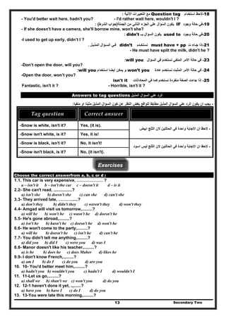 18-‫استخدام‬ ‫الحظ‬Question tag‫اآلتية‬ ‫التعبيرات‬ ‫مع‬:
- You'd better wait here, hadn't you? - I'd rather wait here, wouldn't I ?
19-‫وجود‬ ‫حالة‬ ‫في‬IF‫الج‬ ‫علي‬ ‫السؤال‬ ‫يكون‬‫الجملة‬ ‫من‬ ‫الثاني‬ ‫زء‬)‫الشرط‬ ‫جواب‬(:
- If she doesn't have a camera, she'll borrow mine, won't she?
20-‫وجود‬ ‫حالة‬ ‫في‬used to‫السؤال‬ ‫يكون‬‫بــ‬didn't:
-I used to get up early, didn’t I ?
21-‫ت‬ ‫جـاء‬ ‫إذا‬must have + pp‫نستخـدم‬didn’t‫ف‬‫ـ‬‫المذيـل‬ ‫السـؤال‬ ‫ي‬.
- He must have spilt the milk, didn't he ?
23-‫السؤال‬ ‫في‬ ‫نستخدم‬ ‫المنفي‬ ‫األمر‬ ‫حالة‬ ‫في‬will you:
-Don’t open the door, will you?
24-‫عادة‬ ‫نستخدم‬ ‫المثبت‬ ‫األمر‬ ‫حالة‬ ‫في‬won’t you‫استخدام‬ ‫أيضا‬ ‫يمكن‬ ‫و‬will you:
-Open the door, won’t you?
25-‫ا‬ ‫جاءت‬ ‫إذا‬‫المحاداثات‬ ‫في‬ ‫كما‬ ‫نستخدم‬ ‫منفردة‬ ‫لصفة‬isn't it
Fantastic, isn't it ? - Horrible, isn't it ?
‫المذيل‬ ‫السؤال‬ ‫علي‬ ‫الرد‬Answers to tag questions
-‫ل‬ ‫مطابقا‬ ‫المذيل‬ ‫السؤال‬ ‫علي‬ ‫الرد‬ ‫يكون‬ ‫ان‬ ‫يجب‬‫منفيا‬ ‫او‬ ‫مثبتا‬ ‫المذيل‬ ‫السؤال‬ ‫كون‬ ‫عن‬ ‫النظر‬ ‫بغض‬ ‫لواقع‬:
Tag question  Correct answer   
-Snow is white, isn't it? Yes, (it is).
-Snow isn't white, is it? Yes, it is!
-‫ابيض‬ ‫الثلج‬ ‫الن‬ ‫الحالتين‬ ‫في‬ ‫واحدة‬ ‫االجابة‬ ‫ان‬ ‫الحظ‬
-Snow is black, isn't it? No, it isn't!
-Snow isn't black, is it? No, (it isn't).
-‫اسود‬ ‫ليس‬ ‫الثلج‬ ‫الن‬ ‫الحالتين‬ ‫في‬ ‫واحدة‬ ‫االجابة‬ ‫ان‬ ‫الحظ‬
Exercises
Choose the correct answerfrom a, b, c or d :
1.1. This car is very expensive, ………………. ?
a – isn't it b – isn't the car c – doesn't it d – is it
2.2- She can't read, ................?
a) isn't she b) doesn't she c) can she d) can't she
3.3- They arrived late, ………......?
a) don't they b) didn't they c) weren't they d) won't they
4.4- Amgad will visit us tomorrow,.........?
a) will he b) won't he c) wasn't he d) doesn't he
5.5- He's gone abroad,.........?
a) isn't he b) hasn't he c) doesn't he d) won't he
6.6- He won't come to the party,.........?
a) will he b) doesn't he c) isn't he d) can't he
7.7- You didn't tell me anything,.........?
a) did you b) did I c) were you d) was I
8.8- Manor doesn't like his teacher,.........?
a) is he b) does he c) does Maher d) likes he
9.9- I don't know French,.,.......?
a) am I b) do I c) do you d) are you
10. 10- You'd better meet him,.........?
a) hadn't you b) wouldn't you c) hadn't I d) wouldn't I
11. 11-Let us go,.........?
a) shall we b) shan't we c) won't you d) do you
12. 12-1 haven't done it yet, .„......?
a) have you b) have I c) do I d) do you
Secondary Two13
13. 13-You were late this morning,.........?
 