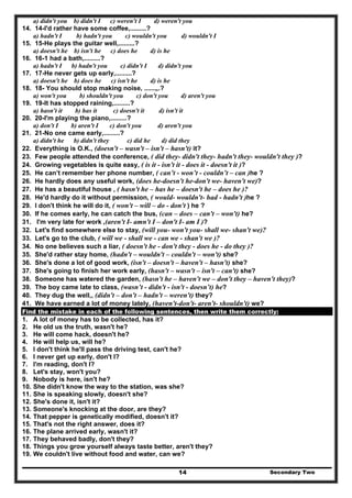 Secondary Two14
a) didn't you b) didn't I c) weren't I d) weren't you
14. 14-I'd rather have some coffee,.........?
a) hadn't I b) hadn't you c) wouldn't you d) wouldn't I
15. 15-He plays the guitar well,.........?
a) doesn't he b) isn't he c) does he d) is he
16. 16-1 had a bath,.........?
a) hadn't I b) hadn't you c) didn't I d) didn't you
17. 17-He never gets up early,.........?
a) doesn't he b) does he c) isn't he d) is he
18. 18- You should stop making noise, ......„.?
a) won't you b) shouldn't you c) don't you d) aren't you
19. 19-It has stopped raining,.........?
a) hasn't it b) has it c) doesn't it d) isn't it
20. 20-I'm playing the piano,.........?
a) don't I b) aren't I c) don't you d) aren't you
21. 21-No one came early,.........?
a) didn't he b) didn't they c) did he d) did they
22. Everything is O.K., (doesn't – wasn't – isn't – hasn't) it?
23. Few people attended the conference, ( did they- didn't they- hadn't they- wouldn't they )?
24. Growing vegetables is quite easy, ( is it - isn't it - does it - doesn't it )?
25. He can’t remember her phone number, ( can’t - won’t - couldn’t – can )he ?
26. He hardly does any useful work, (does he-doesn't he-don't we- haven't we)?
27. He has a beautiful house , ( hasn't he – has he – doesn't he – does he )?
28. He'd hardly do it without permission, ( would- wouldn't- had - hadn't )he ?
29. I don't think he will do it, ( won't – will – do - don't ) he ?
30. If he comes early, he can catch the bus, (can – does – can't – won't) he?
31. I'm very late for work ,(aren't I- amn't I – don't I- am I )?
32. Let's find somewhere else to stay, (will you- won't you- shall we- shan't we)?
33. Let's go to the club, ( will we - shall we - can we - shan't we )?
34. No one believes such a liar, ( doesn't he - don't they - does he - do they )?
35. She'd rather stay home, (hadn't – wouldn't – couldn't – won't) she?
36. She's done a lot of good work, (isn't – doesn't – haven't – hasn't) she?
37. She's going to finish her work early, (hasn't – wasn't – isn't – can't) she?
38. Someone has watered the garden, (hasn't he – haven't we – don't they – haven't they)?
39. The boy came late to class, (wasn’t - didn't - isn't - doesn’t) he?
40. They dug the well,, (didn't – don't – hadn't – weren't) they?
41. We have earned a lot of money lately, (haven't-don't- aren't- shouldn't) we?
Find the mistake in each of the following sentences, then write them correctly:
1. A lot of money has to be collected, has it?
2. He old us the truth, wasn't he?
3. He will come hack, doesn't he?
4. He will help us, will he?
5. I don't think he'll pass the driving test, can't he?
6. I never get up early, don't I?
7. I'm reading, don't I?
8. Let's stay, won't you?
9. Nobody is here, isn't he?
10. She didn't know the way to the station, was she?
11. She is speaking slowly, doesn't she?
12. She's done it, isn't it?
13. Someone's knocking at the door, are they?
14. That pepper is genetically modified, doesn't it?
15. That's not the right answer, does it?
16. The plane arrived early, wasn't it?
17. They behaved badly, don't they?
18. Things you grow yourself always taste better, aren't they?
19. We couldn't live without food and water, can we?
 