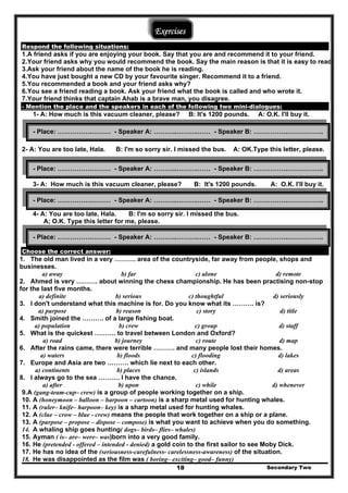 Exercises
Respond the following situations:
1.A friend asks if you are enjoying your book. Say that you are and recommend it to your friend.
2.Your friend asks why you would recommend the book. Say the main reason is that it is easy to read.
3.Ask your friend about the name of the book he is reading.
4.You have just bought a new CD by your favourite singer. Recommend it to a friend.
5.You recommended a book and your friend asks why?
6.You see a friend reading a book. Ask your friend what the book is called and who wrote it.
7.Your friend thinks that captain Ahab is a brave man, you disagree.
- Mention the place and the speakers in each of the following two mini-dialogues:
1- A: How much is this vacuum cleaner, please? B: It's 1200 pounds. A: O.K. I'll buy it.
2- A: You are too late, Hala. B: I'm so sorry sir. I missed the bus. A: OK.Type this letter, please.
3- A: How much is this vacuum cleaner, please? B: It's 1200 pounds. A: O.K. I'll buy it.
4- A: You are too late, Hala. B: I'm so sorry sir. I missed the bus.
A; O.K. Type this letter for me, please.
Choose the correct answer:
1. The old man lived in a very ………. area of the countryside, far away from people, shops and
businesses.
a) away b) far c) alone d) remote
2. Ahmed is very ………. about winning the chess championship. He has been practising non-stop
for the last five months.
a) definite b) serious c) thoughtful d) seriously
3. I don't understand what this machine is for. Do you know what its ………. is?
a) purpose b) reason c) story d) title
4. Smith joined the ………. of a large fishing boat.
a) population b) crew c) group d) staff
5. What is the quickest ………. to travel between London and Oxford?
a) road b) journey c) route d) map
6. After the rains came, there were terrible ………. and many people lost their homes.
a) waters b) floods c) flooding d) lakes
7. Europe and Asia are two ………. which lie next to each other.
a) continents b) places c) islands d) areas
8. I always go to the sea ………. I have the chance.
a) after b) upon c) while d) whenever
9.A (gang-team-cup– crew) is a group of people working together on a ship.
10. A (honeymoon – balloon – harpoon – cartoon) is a sharp metal used for hunting whales.
11. A (ruler– knife– harpoon– key) is a sharp metal used for hunting whales.
12. A (clue – crow – blue - crew) means the people that work together on a ship or a plane.
13. A (purpose – propose – dispose – compose) is what you want to achieve when you do something.
14. A whaling ship goes hunting( dogs– birds– flies– whales)
15. Ayman ( is– are– were– was)born into a very good family.
16. He (pretended - offered – intended - denied) a gold coin to the first sailor to see Moby Dick.
17. He has no idea of the (seriousness-carefulness- carelessness-awareness) of the situation.
Secondary Two18
18. He was disappointed as the film was ( boring– exciting– good– funny)
- Place: …………….……… - Speaker A: ………..……….…… - Speaker B: …………….……………..
- Place: …………….……… - Speaker A: ………..……….…… - Speaker B: …………….……………..
- Place: …………….……… - Speaker A: ………..……….…… - Speaker B: …………….……………..
- Place: …………….……… - Speaker A: ………..……….…… - Speaker B: …………….……………..
 