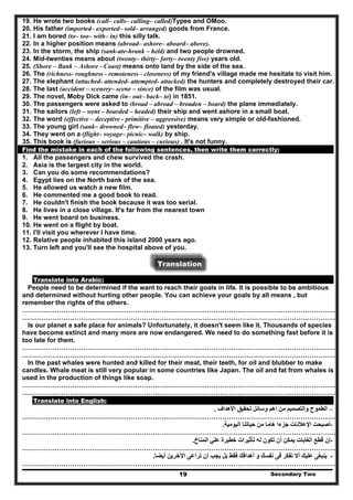 19. He wrote two books (call– calls– calling– called)Typee and OMoo.
20. His father (imported– exported– sold– arranged) goods from France.
21. I am bored (to– too– with– in) this silly talk.
22. In a higher position means (abroad– ashore– aboard– above).
23. In the storm, the ship (sank-ate-hrank – held) and two people drowned.
24. Mid-twenties means about (twenty– thirty– forty– twenty five) years old.
25. (Shore – Bank – Ashore - Coast) means onto land by the side of the sea.
26. The (richness- roughness - remoteness - closeness) of my friend's village made me hesitate to visit him.
27. The elephant (attached- attended- attempted- attacked) the hunters and completely destroyed their car.
28. The last (accident – scenery– scene – since) of the film was usual.
29. The novel, Moby Dick came (in– out– back– to) in 1851.
30. The passengers were asked to (broad – abroad – broaden – board) the plane immediately.
31. The sailors (left – went – boarded – headed) their ship and went ashore in a small boat.
32. The word (effective – deceptive - primitive – aggressive) means very simple or old-fashioned.
33. The young girl (sank– drowned– flew– floated) yesterday.
34. They went on a (flight– voyage– picnic– walk) by ship.
35. This book is (furious – serious – cautious – curious) . It's not funny.
Find the mistake in each of the following sentences, then write them correctly:
1. All the passengers and chew survived the crash.
2. Asia is the largest city in the world.
3. Can you do some recommendations?
4. Egypt lies on the North bank of the sea.
5. He allowed us watch a new film.
6. He commented me a good book to read.
7. He couldn't finish the book because it was too serial.
8. He lives in a close village. It's far from the nearest town
9. He went board on business.
10. He went on a flight by boat.
11. I'll visit you wherever I have time.
12. Relative people inhabited this island 2000 years ago.
13. Turn left and you'll see the hospital above of you.
Translation
Translate into Arabic:
People need to be determined if the want to reach their goals in life. It is possible to be ambitious
and determined without hurting other people. You can achieve your goals by all means , but
remember the rights of the others.
………………………………………………………………………………………………………………………………
………………………………………………………………………………………………………………………………
Is our planet a safe place for animals? Unfortunately, it doesn't seem like it. Thousands of species
have become extinct and many more are now endangered. We need to do something fast before it is
too late for them.
………………………………………………………………………………………………………………………………
………………………………………………………………………………………………………………………………
In the past whales were hunted and killed for their meat, their teeth, for oil and blubber to make
candles. Whale meat is still very popular in some countries like Japan. The oil and fat from whales is
used in the production of things like soap.
………………………………………………………………………………………………………………………………
………………………………………………………………………………………………………………………………
Translate into English:
–‫األھداف‬ ‫تحقيق‬ ‫وسائل‬ ‫اھم‬ ‫من‬ ‫والتصميم‬ ‫الطموح‬.
………………………………………………………………………………………………………………………………
-‫اليومية‬ ‫حياتنا‬ ‫من‬ ‫ھاما‬ ‫جزءا‬ ‫اإلعالنات‬ ‫أصبحت‬.
………………………………………………………………………………………………………………………………
-‫المناخ‬ ‫علي‬ ‫خطيرة‬ ‫تأثيرات‬ ‫له‬ ‫تكون‬ ‫أن‬ ‫يمكن‬ ‫الغابات‬ ‫قطع‬ ‫إن‬.
………………………………………………………………………………………………………………………………
‫أيضا‬ ‫اآلخرين‬ ‫تراعى‬ ‫أن‬ ‫يجب‬ ‫بل‬ ‫فقط‬ ‫أھدافك‬ ‫و‬ ‫نفسك‬ ‫فى‬ ‫تفكر‬ ‫أال‬ ‫عليك‬ ‫ينبغى‬. -
Secondary Two19
………………………………………………………………………………………………………………………………
 