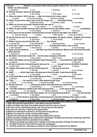 Secondary Two21
9.Dumas …………… already a successful writer when people realized that his books had been
written by other people.
d- isc- had beenb- wasa- had been
10. Dumas checked what his assistants ……………………..
d- ’d writec- had writtenb- has writtena- wrote
11. When he died in 1870, his son ..... after his finances for a few years.
d- was lookingc- had been lookingb- has been lookinga- looked
12. When he got home, Samy was not at all hungry. He ……. chocolate all day.
d- was eatingc- had been eatingb-Has been eatinga- ate
13. When he arrived at school, Ahmed's hair was wet. It ………….
d- rainedc- had rainedb- was raininga- had been raining
14. When we got up that morning, there was sand all over the streets, there …………… a sandstorm.
d-has beenc- had beenb- was raininga- was
15. Sara went into the kitchen and found lots of fresh bread on the table. her mother …………….
d- has been bakingc-Was bakingb- bakedA – had been baking
16. By the time he was 12, my brother ……, three languages. He spoke, Arabic , English and French.
a- learnt b- has learnt c- was learning d- had learnt
17. When I went to my friend's flat, she ………….for school.
a- already left b-has already left c- had already left d- was leaving
18. Last year, I spent a month in France. I ………… of going there since I was a child.
a- have dreamed b- had dreamed c- dreamt d- was dreaming
19. Leila and her husband ………... into their own flat last weekend. Before that, they had lived with
Leila's parents.
a- had moved b- moved c- has moved d- was moving
20. My father retired last week. He … for the same company all his life.
a- worked b- has worked c- had worked d- was working
21. Karim fell asleep during the football match because he …… to bed late the night before.
a- had gone b- went c- gone d- has gone
22. Ali ate a sandwich during the game because he ………… enough time to eat before it started.
a- didn’t have b- hasn’t had c- hadn’t had d- had no
23. Hassan borrowed money from Ali because he …… his money at home.
a- left b- has left c- had left d- was leaving
24. Adel ……….. which team was red because he had not seen these teams before.
a- asks b- was asking c- asked d- had asked
25. Jack knew Steve was at the match because Steve ……….. him before he went.
a- phoned b- was phoning c- has phoning d- had phoned
26. Paul …………….for work for over a year before he got a job.
a- looked b- was looking c- had been looking d- has been looking
27. By the time she ............... writing her report, she had drunk six cups of tea.
a- finished b- had finished c- has finished d- was finishing
28. The little children's clothes were dirty because they ……… in the park all day.
a- played b- were playing c- had been playing d- have been playing
29. He had been driving for only three weeks, so it is not surprising that he ………… his driving test.
a- had failed b- has failed c- fail d- failed
30. I ……….. to the doctor's yesterday evening because I had been feeling ill for nearly a week.
a- had gone b- have gone c- had been going d- went
Find the mistake in each of the following sentences, then write them correctly:
1.After had read the instructions, I was able to use the machine.
2.After his father had died, the mother doesn't send her son to school.
3.As soon as he received the phone call, he has gone to the airport.
4.As soon as I see him, I told him the good news.
5.Before he went back to America, he has been living with us.
6.Before he wrote his novels, he has written plays.
7.By the time Ahmed was 20, his father has spent all his money.
8.Dalia sounded unhappy when I phoned her yesterday. Perhaps she has been watching a bad film.
9.Dumas checked what his assistants have written.
10. Hassan sounded very angry when I spoke to him this morning. Perhaps he loses his job.
11. He didn't know the truth until he reads the newspaper.
12. He finds works as a secretary to someone who had been a friend of his father's.
 