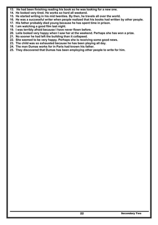 Secondary Two22
13. He had been finishing reading his book so he was looking for a new one.
14. He looked very tired. He works so hard all weekend.
15. He started writing in his mid twenties. By then, he travels all over the world.
16. He was a successful writer when people realized that his books had written by other people.
17. His father probably died young because he has spent time in prison.
18. I am watching a good film last night.
19. I was terribly afraid because I have never flown before.
20. Leila looked very happy when I saw her at the weekend. Perhaps she has won a prize.
21. No sooner he had left the building than it collapsed.
22. She seemed to be very happy. Perhaps she is receiving some good news.
23. The child was so exhausted because he has been playing all day.
24. The man Dumas works for in Paris had known his father.
25. They discovered that Dumas has been employing other people to write for him.
 