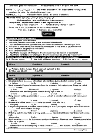 -The moon goes round the earth. -He covered the roots of the plant with earth.
-Middle ‫ﻣﻧﺗﺻف‬)‫طرﻳق‬/‫ﺷﺎرع‬/‫زﻣﻧﻳﺔ‬ ‫ة‬‫ﻓﺗر‬( -The middle of the street / the middle of the century / in the
middle of the night / the middle of the road …etc.
-Centre ‫وﺳط‬/‫ﻣرﻛز‬ -City centre / town centre / the centre of attention
-Whereas = but ‫أن‬ ‫ﺣﻳن‬ ‫ﻓﻲ‬)‫اﻟﺟﻣﻠﺗﻳن‬ ‫ﺑﻳن‬ ‫اﻟﺗﻧﺎﻗض‬ ‫ﻋﻠﻲ‬ ‫ﺗدﻝ‬ ‫رﺑط‬ ‫أداة‬(
-He is very clever, whereas his brother is very careless.
-Why is/are …important? = What is the importance of…?
-Why is water important? = -What is the importance of water?
- ‫ﻻﺣظ‬‫ﻛﻠﻣﺔ‬ ‫ﻗﺑﻠﻪ‬ ‫ﺟﺎءت‬ ‫إذا‬ ‫اﻻﺳم‬ ‫ار‬‫ر‬‫ﺗﻛ‬ ‫ﻋدم‬ one ‫ﻛﻠﻣﺔ‬ ‫اﻻﺳم‬ ‫ﺑدﻝ‬ ‫وﻧﺳﺗﺧدم‬ another
- From place to place = From one place to another
Exercises
Respond the following situations:
1. You broke your uncle's camera.
2. You have just been introduced to Mrs. Brown for the first time.
3. You want to know what type of home your friend would choose. What do you ask?
4. You want to know where your friend would really like to live. What is your question?
5. Your father has bought you a new watch.
6. Your father smokes heavily.
7. Your friend asks you whether your dream house would be modern or traditional.
8. Your friend wants to know where your dream house would be. What do you answer?
- Mention the place and the speakers in each of the following two mini-dialogues:
1- A: Helwan, please. B : Yes, but it will take a long time. A: Ok, but try to hurry please.
2- - A: Welcome to this famous Site, it was built by Salah El Din.
B: When was it built? A: in 1176
Choose the correct answer:
1. It is great to have a ……….. which I can sit outside on during the hot summer months.
a) balcony b) flat c) window d) roofs
Secondary Two26
2. Many houses in England are separate from the houses of their neighbours. These are called
……….. houses.
a) alone b) detached c) separate d) single
3. The block of flats which my friend lives in is very high. It has 32 ………..
a) parts b) stairs c) levels d) storeys
4. Many modern buildings are made of ……….. , which is a mixture of sand, small stones, and
cement.
a) iron b) wood c) concrete d) glass
5. Houses where I live have ……….. roofs because it rains a lot here.
a) sloping b) flat c) long d) big
6. Can you imagine what it must be like on the top of that skyscraper? Imagine what an incredible
……….. there must be of all the city!
a) valley b) view c) picture d) summit
7. Mr Sabry built his new hotel in a very good ……….. next to the Nile and near the new shopping
mall.
a) operation b) view c) location d) outskirts
8. Don't forget to ……….. the door when you leave the house . There are some thieves around who
might try to get in.
a) close b) lock c) push d) fix
9. The schools in our area are going to have a football ……….. this autumn. Twelve teams will
participate.
- Place: …………….……… - Speaker A: ………..……….…… - Speaker B: …………….……………..
- Place: …………….……… - Speaker A: ………..……….…… - Speaker B: …………….……………..
 