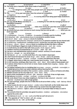 Secondary Two27
a) match b) tournament c) competition d) game
10. The bride wore a beautiful white dress made of expensive ……….. !
a) nylon b) cotton c) silk d) leather
11. ……….. is a dangerous sport, with many people each year dying from accidents on mountains.
a) Climbing b) Racing c) Judo d) Netball
12. The ……….. of my year was when I won the school art competition.
a) happiness b) end c) top d) highlight
13. Our school has been chosen to ……….. in a survey about how doing sport helps students to
study better.
a) take place b) take part in c) act d) run
14. Can you ask Mr Milad’s secretary to ……….. a meeting for him with the managing director of
SportsRUs Company?
a) distribute b) employ c) set up d) afford
15. Some international manufacturing …….. make more money per year than some small countries!
a) people b) amateurs c) organisations d) corporations
16. Be careful that you never borrow so much money that you end up with ……….. which you can
never pay back.
a) debt b) money c) finance d) gifts
17. (Carbohydrate – Concrete – Certificate – Accumulate) is usually used for building.
18. A (detached – flat – attached-farm) house is not joined to another house.
19. A (novel – flour – story – storey) is a level of a building.
20. A (separated / semi-detached / detached / joined) house is joined to another by one shared wall.
21. A (multi-story / multinational / multidimensional / multimedia) car park has many levels.
22. A (tower – shower – blower – drawer) block is a building divided into flats or offices.
23. A lot of buildings in Egypt are made of bricks and (concrete – wool – fur – rocks).
24. A multi-storey car park is that with many (grades- levels- degrees- marks).
25. Children must be accompanied by an  a (usher – adult – kid – lair).
26. He has a very old-fashioned (altitude-latitude- attitude- attribute) towards women.
27. He is (so – enough – to – too) old to move.
28. He lives (in – at – on – over)the tenth floor of a vary modern skyscraper .
29. I don't trust him because he never (keeps – takes - breaks – makes) his promise.
30. I'm ready to (overhear – overheat – overlook – overtime) his behaviour this time.
31. In Egypt, where there is little rain, most houses have (bending – brick – high – flat) roofs.
32. In hot countries, buildings often have (thin – stick – black – thick) walls to keep people cool
33. In places where there is a lot of rain or snow, hoses usually have (stopping – sloping – flat –
concrete) roofs.
34. I've always wanted to live in a building that (overcomes – oversees – overlooks – overweighs) a
football ground so that I can watch matches without leaving the flat.
35. Many supermarkets are built on the (outskirts- outlets- outlooks- outlines) of towns and cities.
36. Modern houses can be very high-(tech – trick – brick – stick).
37. Much of the countryside is (concrete – flat – detached – attached). It has no high areas.
38. My balcony (overlooks – overlaps – overheats – overhears) the Nile.
39. My uncle doesn't have any close neighbours. He lives in aan (attached – detached – semi-
detached – insulted) house with a huge garden.
40. On cool evenings, people who live in flats like to sit out on their (ceiling – wall – balcony- block)
and read.
41. Some houses do not (corrupt- instruct – conduct- detect) heat well, so the inside stays cool.
42. The (fleet – herd – block – flock) of flats where my cousin lives has eight storeys .
43. The (thickness- sickness - stiffness -fitness) of walls in my house helps to keep us cool in
summer.
44. The animal's thick fur provides very good (insulation - isolation – anticipation – decoration)
against the arctic cold.
45. The balcony is (such – so – too – such a) hot that we can't sit out on it.
46. The opposite of '' thin" is (thick– tall– fat– young).
47. Ayman lives (in– by– with– at) his family.
 