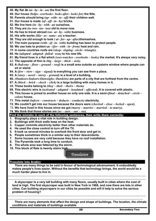 48. My flat is (at– by– in– on) the first floor.
49. Our house (helps– overlooks– looks after– looks for) the Nile.
50. Parents should bring (up– with– to– off) their children well.
51. Our house is made (of– off– in– by) bricks.
52. We live here (in– by– with– at) ourselves.
53. They are (to–two– toe– too) old to move now.
54. He has to travel abroad (on– at– by– with) business.
55. His wife works (like– as– same– on) a teacher.
56. They are old enough to look ( at– for– up– after)themselves.
57. The main purpose (with– of– in– with) building has been to protect people.
58. We use hats to protect us - (for– with– in– from) heat and rain.
59. In some countries roofs are (sleep– sloping– circle– triangle).
60. He (adopted– adapted– failed– won) to his new life.
61. My friend lives in a flat which (sees-watches - overlooks – looks) the market. It's always very noisy.
62. The opposite of thin is (big – large – thick – sick).
63. A (balcony – floor – ground – roof) is a small area outside an upstairs window where people can
sit or stand.
64. A (few – view – sign – signal) is everything you can see from a place.
65. A (story – novel – storey – ground) is a level of a building.
66. (Outdoors-Indoors-Outweighs- Outskirts) are parts of a city that are furthest from the centre.
67. A (block – brick – check – click) is a large building with many homes in it.
68. These books belong to (they – their – theirs – them).
69. This electric wire is (activated – adapted – insulated – affected). It is covered with plastic.
70. This house is joined to another house on only one side. It is a semi-(final – detached – circle –
colon) house.
71. This metal (infects – constructs – deducts – conducts) electricity.
72. We couldn't get into our house because the doors were (checked – close – locked – open).
73. We have lived in this house since we got (marry – marries – married – to marry).
74. We think that those stories are (us – ours – our – we).
Find the mistake in each of the following sentences, then write them correctly:
1. Biography plays a vital role in building design.
2. Buildings with thick walls keep on the heat.
3. Copper commits electricity better than other materials do.
4. He used the close control to turn off the TV.
5. It took us several minutes to overlook the front door and get in.
6. People sometimes think in a similar way to their descendants.
7. Some houses are very cold because they have no roof installation.
8. The Pyramids took a long time to conduct.
9. The whole area was fattened by the storm.
10. This block of flats is twenty stairs high.
Translation
Translate into Arabic:
There are many things to be said in favour of technological advancement. It undoubtedly
makes people's lives easier. Without the benefits that technology brings, the world would be a
much harder place to live in.
………………………………………………………………………………………………………………………………
………………………………………………………………………………………………………………………………
A skyscraper is a very tall building with many floors, usually built in cities where the cost of
land is high. The first skyscraper was built in New York in 1868, and now there are lots in other
cities. Can building skyscrapers in our cities be possible and will it help to solve the serious
problem of housing?
………………………………………………………………………………………………………………………………
……………………………………………………………………………………………………………………………
Secondary Two28
There are many elements that affect the design and shape of buildings. The location, the climate
conditions and materials of buildings available
 