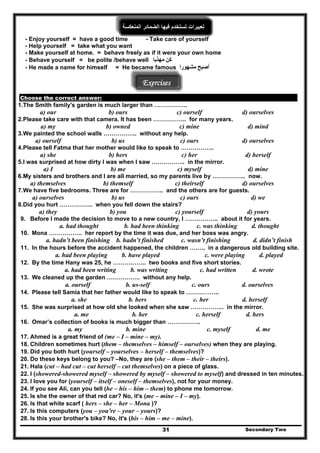 ‫المنعكسة‬ ‫الضمائر‬ ‫فيھا‬ ‫تستخدم‬ ‫تعبيرات‬
- Enjoy yourself = have a good time - Take care of yourself
- Help yourself = take what you want
- Make yourself at home. = behave freely as if it were your own home
- Behave yourself = be polite /behave well ‫كن‬‫مھذبا‬
Secondary Two31
‫أصبح‬‫مشھورا‬- He made a name for himself = He became famous
Exercises
Choose the correct answer:
1.The Smith family's garden is much larger than ……………..
a) our b) ours c) ourself d) ourselves
2.Please take care with that camera. It has been …………….. for many years.
a) my b) owned c) mine d) mind
3.We painted the school walls …………….. without any help.
a) ourself b) us c) ours d) ourselves
4.Please tell Fatma that her mother would like to speak to ……………..
a) she b) hers c) her d) herself
5.I was surprised at how dirty I was when I saw …………….. in the mirror.
a) I b) me c) myself d) mine
6.My sisters and brothers and I are all married, so my parents live by …………….. now.
a) themselves b) themself c) theirself d) ourselves
7.We have five bedrooms. Three are for …………….. and the others are for guests.
a) ourselves b) us c) ours d) we
8.Did you hurt …………….. when you fell down the stairs?
a) they b) you c) yourself d) yours
9. Before I made the decision to move to a new country, I …………….. about it for years.
a. had thought b. had been thinking c. was thinking d. thought
10. Mona …………….. her report by the time it was due, and her boss was angry.
a. hadn’t been finishing b. hadn’t finished c. wasn’t finishing d. didn’t finish
11. In the hours before the accident happened, the children …….. in a dangerous old building site.
a. had been playing b. have played c. were playing d. played
12. By the time Hany was 25, he …………….. two books and five short stories.
a. had been writing b. was writing c. had written d. wrote
13. We cleaned up the garden …………….. without any help.
a. ourself b. us-self c. ours d. ourselves
14. Please tell Samia that her father would like to speak to ……………..
a. she b. hers c. her d. herself
15. She was surprised at how old she looked when she saw …………….. in the mirror.
a. me b. her c. herself d. hers
16. Omar’s collection of books is much bigger than ……………..
a. my b. mine c. myself d. me
17. Ahmed is a great friend of (me – I – mine – my).
18. Children sometimes hurt (them – themselves – himself – ourselves) when they are playing.
19. Did you both hurt (yourself – yourselves – herself – themselves)?
20. Do these keys belong to you? –No, they are (she – them – their – theirs).
21. Hala (cut – had cut – cut herself – cut themselves) on a piece of glass.
22. I (showered-showered myself – showered by myself – showered to myself) and dressed in ten minutes.
23. I love you for (yourself – itself – oneself – themselves), not for your money.
24. If you see Ali, can you tell (he – his – him – them) to phone me tomorrow.
25. Is she the owner of that red car? No, it's (me – mine – I – my).
26. Is that white scarf ( hers – she – her – Mona )?
27. Is this computers (you – you're – your – yours)?
28. Is this your brother's bike? No, it's (his – him – me – mine).
 