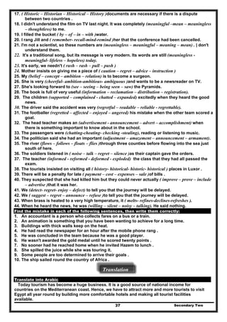 17. ( Historic – Historian – Historical – History )documents are necessary if there is a dispute
between two countries .
18. I didn't understand the film on TV last night. It was completely (meaningful –mean – meaningless
– thoughtless) to me.
19. I filled the bucket ( by – of – in – with )water.
20. I rang Jill and ( remember- recall-mind-remind )her that the conference had been cancelled.
21. I'm not a scientist, so these numbers are (meaningless – meaningful – meaning – mean) . | don't
understand them.
22. It's a traditional song, but its message is very modern. Its words are still (meaningless -
meaningful- lifeless – hopeless) today.
23. It's early, we needn't ( rush – rash – pull – push )
24. Mother insists on giving me a piece of ( caution – regret – advice – instruction )
25. My (belief – concept – ambition – relation) is to become a surgeon.
26. She is very (cheerful- ambition-ambitious- ambiguous )and wants to be a newsreader on TV.
27. She's looking forward to (see – seeing – being seen – saw) the Pyramids.
28. The book is full of very useful (information – reclamation – distribution – registration).
29. The children (supported – complained - chatted – expanded) excitedly when they heard the good
news.
30. The driver said the accident was very (regretful – readable – reliable - regrettable).
31. The footballer (regretted – affected – enjoyed – angered) his mistake when the other team scored a
goal.
32. The head teacher makes an (advertisement - announcement – advert – accomplishment) when
there is something important to know about in the school.
33. The passengers were (chatting-cheating- checking -stealing), reading or listening to music.
34. The politician said she had an important (adjustment – amazement – announcement – armament).
35. The river (flows – follows – floats – flies )through three counties before flowing into the sea just
south of here.
36. The soldiers listened in ( noise – talk – regret – silence )as their captain gave the orders.
37. The teacher (informed - reformed - deformed - exploded) the class that they had all passed the
exam.
38. The tourists insisted on visiting all ( history- historical- historic- historical ) places in Luxor .
39. There will be a penalty for late ( payment – cost – expenses – sale )of bills .
40. They suspected that she had killed him but they could never actually ( improve – prove – include
– advertise )that it was her.
41. We (detect- regret- enjoy – defect) to tell you that the journey will be delayed.
42. We ( suggest – regret – announce – refuse )to tell you that the journey will be delayed.
43. When brass is heated to a very high temperature, it ( melts- refines-declines-refreshes ).
44. When he heard the news, he was (willing – silent – noisy – talking). He said nothing.
Find the mistake in each of the following sentences, then write them correctly:
1. An accountant is a person who collects fares on a bus or a train.
2. An animation is something that you have been wanting to achieve for a long time.
3. Buildings with thick walls keep on the heat.
4. He had read the newspaper for an hour after the mobile phone rang .
5. He was concluded in the team because he was a good player.
6. He wasn't awarded the gold medal until he scored twenty points .
7. No sooner had he reached home when he invited Hazem to lunch .
8. She spilled the juice while she was touring it.
9. Some people are too determined to arrive their goals .
10. The ship sailed round the country of Africa .
Translation
Translate into Arabic
Secondary Two37
Today tourism has become a huge business. It is a good source of national income for
countries on the Mediterranean coast. Hence, we have to attract more and more tourists to visit
Egypt all year round by building more comfortable hotels and making all tourist facilities
available.
 
