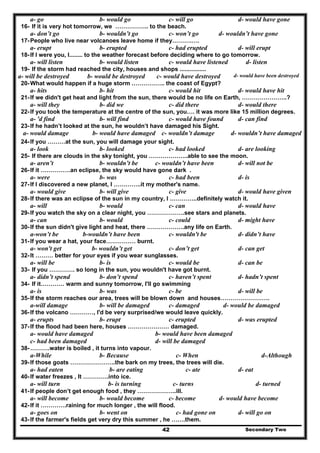 Secondary Two42
d- would have gonec- will gob- would goa- go
16- If it is very hot tomorrow, we …………….. to the beach.
a- don’t go b- wouldn’t go c- won’t go d- wouldn’t have gone
17-People who live near volcanoes leave home if they……….….
a- erupt b- erupted c- had erupted d- will erupt
18-If I were you, I........ to the weather forecast before deciding where to go tomorrow.
a- will listen b- would listen c- would have listened d- listen
19- If the storm had reached the city, houses and shops ................
a- will be destroyed b- would be destroyed c- would have destroyed d- would have been destroyed
20-What would happen if a huge storm …………….. the coast of Egypt?
a- hits b- hit c- would hit d- would have hit
21-If we didn't get heat and light from the sun, there would be no life on Earth, …………………..?
a- will they b- did we c- did there d- would there
22-If you took the temperature at the centre of the sun, you…. it was more like 15 million degrees.
a- 'd find b- will find c- would have found d- can find
23-If he hadn’t looked at the sun, he wouldn’t have damaged his Sight.
a- would damage b- would have damaged c- wouldn’t damage d- wouldn’t have damaged
24-If you ………at the sun, you will damage your sight.
a- look b- looked c- had looked d- are looking
25- If there are clouds in the sky tonight, you ………………..able to see the moon.
a- aren’t b- wouldn’t be c- wouldn’t have been d- will not be
26-If it ……………an eclipse, the sky would have gone dark .
a- were b- was c- had been d- is
27-If I discovered a new planet, I …………..it my mother's name.
a- would give b- will give c- give d- would have given
28-If there was an eclipse of the sun in my country, I …………..definitely watch it.
a- will b- would c- can d- would have
29-If you watch the sky on a clear night, you ……………….see stars and planets.
a- can b- would c- could d- might have
30-If the sun didn't give light and heat, there ……………….any life on Earth.
a-won’t be b-wouldn’t have been c- wouldn't be d- didn’t have
31-If you wear a hat, your face…………… burnt.
a- won't get b- wouldn’t get c- don’t get d- can get
32-It ……… better for your eyes if you wear sunglasses.
a- will be b- is c- would be d- can be
33- If you …………. so long in the sun, you wouldn't have got burnt.
a- didn’t spend b- don’t spend c- haven’t spent d- hadn’t spent
34- If it………… warm and sunny tomorrow, I'll go swimming
a- is b- was c- be d- will be
35-If the storm reaches our area, trees will be blown down and houses…………………….
a-will damage b- will be damaged c- damaged d- would be damaged
36-If the volcano …………, I'd be very surprised/we would leave quickly.
a- erupts b- erupt c- erupted d- was erupted
37-If the flood had been here, houses ………………… damaged.
a- would have damaged b- would have been damaged
c- had been damaged d- will be damaged
38-……….water is boiled , it turns into vapour.
a-While b- Because c- When d-Although
39-If those goats …………………..the bark on my trees, the trees will die.
a- had eaten b- are eating c- ate d- eat
40-If water freezes , It ………….into ice.
a- will turn b- is turning c- turns d- turned
41-If people don’t get enough food , they ………………..ill.
a- will become b- would become c- become d- would have become
42-If it ………….raining for much longer , the will flood.
a- goes on b- went on c- had gone on d- will go on
43-If the farmer's fields get very dry this summer , he …….them.
 