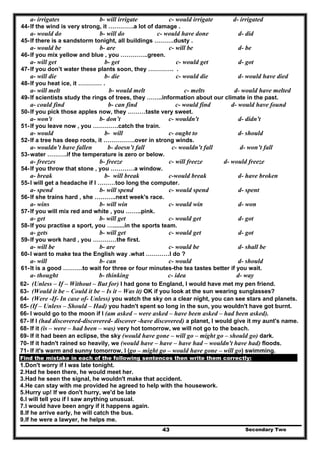 Secondary Two43
a- irrigates b- will irrigate c- would irrigate d- irrigated
44-If the wind is very strong, it ………….a lot of damage .
a- would do b- will do c- would have done d- did
45-If there is a sandstorm tonight, all buildings ……….dusty .
a- would be b- are c- will be d- be
46-If you mix yellow and blue , you …………..green.
a- will get b- get c- would get d- got
47-If you don’t water these plants soon, they …………. .
a- will die b- die c- would die d- would have died
48-If you heat ice, it ………… .
a- will melt b- would melt c- melts d- would have melted
49-If scientists study the rings of trees, they ……..information about our climate in the past.
a- could find b- can find c- would find d- would have found
50-If you pick those apples now, they ………taste very sweet.
a- won't b- don’t c- wouldn't d- didn't
51-If you leave now , you ………….catch the train.
a- would b- will c- ought to d- should
52-If a tree has deep roots, it …………….over in strong winds.
a- wouldn’t have fallen b- doesn’t fall c- wouldn’t fall d- won’t fall
53-water ……….if the temperature is zero or below.
a- freezes b- freeze c- will freeze d- would freeze
54-If you throw that stone , you …………a window.
a- break b- will break c-would break d- have broken
55-I will get a headache if I ………too long the computer.
a- spend b- will spend c- would spend d- spent
56-If she trains hard , she ………..next week's race.
a- wins b- will win c- would win d- won
57-If you will mix red and white , you ……..pink.
a- get b- will get c- would get d- got
58-If you practise a sport, you ….......in the sports team.
a- gets b- will get c- would get d- got
59-If you work hard , you …………the first.
a- will be b- are c- would be d- shall be
60-I want to make tea the English way .what …………I do ?
a- will b- can c- would d- should
61-It is a good ……….to wait for three or four minutes-the tea tastes better if you wait.
a- thought b- thinking c- idea d- way
62- (Unless – If – Without – But for) I had gone to England, I would have met my pen friend.
63- (Would it be – Could it be – Is it – Was it) OK if you look at the sun wearing sunglasses?
64- (Were -If- In case of- Unless) you watch the sky on a clear night, you can see stars and planets.
65- (If – Unless – Should – Had) you hadn't spent so long in the sun, you wouldn't have got burnt.
66- I would go to the moon if I (am asked – were asked – have been asked – had been asked).
67- If I (had discovered-discovered- discover -have discovered) a planet, I would give it my aunt's name.
68- If it (is – were – had been – was) very hot tomorrow, we will not go to the beach.
69- If it had been an eclipse, the sky (would have gone – will go – might go – should go) dark.
70- If it hadn't rained so heavily, we (would have – have – have had – wouldn't have had) floods.
71- If it's warm and sunny tomorrow, I (go – might go – would have gone – will go) swimming.
Find the mistake in each of the following sentences then write them correctly:
1.Don't worry if I was late tonight.
2.Had he been there, he would meet her.
3.Had he seen the signal, he wouldn't make that accident.
4.He can stay with me provided he agreed to help with the housework.
5.Hurry up! If we don't hurry, we'd be late
6.I will tell you if I saw anything unusual.
7.I would have been angry if it happens again.
8.If he arrive early, he will catch the bus.
9.If he were a lawyer, he helps me.
 