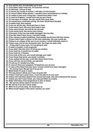 Secondary Two44
10. If he will be sick, he had better go to bed.
11. If his father hadn't help him, his business will fail.
12. If I felt tired, I will go to bed.
13. If I found any money at school, I will take it to the teacher.
14. If I haven't taken those photos, I wouldn't have remembered our holiday.
15. If I realize it was such a long way, I would have taken a taxi.
16. If I went to England, I would have met my pen friend.
17. If it has been an eclipse, the sky would have gone dark.
18. If it would have continued raining, the town would have flooded.
19. If metals heat, they expand.
20. If she ran all the way, she'll get there in time.
21. If she trains hard, she wins next week's race.
22. If she were honest, she will do her job well.
23. If she works hard, she earns more money.
24. If the bark of the tree was badly damaged, the tree dies.
25. If the film hadn't been funny, I wouldn't laugh.
26. If the volcano erupted yesterday, most people would have left their homes.
27. If there hadn't been a doctor on the train yesterday, the man would die.
28. If there is an eclipse of the sun in my country, I would definitely watch it.
29. If there was a lot of rain during the year, the rings are quite wide.
30. If they didn't come soon, I'm not going to wait.
31. If water is heated. it will evaporate.
32. If you didn't like this shirt, I'll bring you another.
33. If you heat ice, it would turn to water.
34. If you heat ice, it freezes.
35. If you look at the sun, you would damage your sight.
36. If you throw that stone, you break a window.
37. If you walked all the way, it will take about three hours.
38. If you will mix red and white, you get pink.
39. I'll call you if I needed any help.
40. In case of I find your passport, I'll telephone you at once.
41. In case of the flood had been here, houses would have been damaged.
42. It's raining hard. We get wet if we go out.
43. Metal floats if it puts in water.
44. The dog doesn't attack you if you sit quite still.
45. Unless I had had a quiet room, I won't be able to do any work.
46. Unless she had been absent from school last week, she will understand the lesson.
47. Unless you don't wear boots, you may get bitten by snakes.
48. Water will freeze if the temperature is zero or below.
49. We see the whole match if we leave now.
50. We will die if we don’t drink water.
51. Were he to arrives early, he would see us.
52. What would happen if the storm reaches our area?
 
