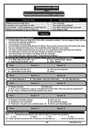 Communication Skills
Making Recommendations with reasonsons
Asking for help  Agreeing to help someone 
Please could you help me to……………………..…….? - Yes, of course.
I wonder if you could help me with…………………….? - Yes, what's the problem?
I can't (find)... I don't suppose you could help me…... - Yes. What would you like me to do?
Would it be possible for you to help me……………...? I'd be happy to help.
Exercises
Respond the following situations:
1. A friend asks if you can help him or her with a computer problem. You are happy to help, but you
want to know what the problem is.
2. You want your friend's help.
3. A friend tells you about King Solomon's Mines. Say you did not know the book before last week.
4. You are making the family meal. You would like some help from your sister.
5. You have missed school because you were ill. You would like some help from your teacher.
6. You didn't go to school, you ask your teacher to explain the lesson.
7. Your friend asks your help in a problem with his computer.
8. Your friend asks your opinion about " King Solomon's Mines "
- Mention the place and the speakers in each of the following two mini-dialogues:
1- A : May I take your order , Sir ? B : Yes, I will have fish , please .
A : How would you like it , sir ? B : fried , please.
2- A : May I have my hair cut ? B : Yes, you are welcome .
A : I would like to cut it short. B : okay
3- A : Can I help you ? B : Yes, please . Give me a kilo meat. A : ok , here you are.
4- A- Please sit down. B-Thank you.
A: Now, you've applied for a job as a receptionist at this hotel. Have you got any experience?
B: Yes, I have. I worked at the Plaza Hotel for two years.
5- A: Passport and ticket, please. B: Here you are.
A: Smoking or non-smoking? B: Non-smoking, please.
A: Thank you. I've given you a window seat, 20 B. Here's your boarding card.
Choose the correct answer:
42. I ………. finished my homework, but I was not able to answer two questions.
a. soon b. almost c. near d. close
43. I have not seen my cousin for a long time. He has been so ………. since he started his new job.
Secondary Two48
- Place: …………….……… - Speaker A: ………..……….…… - Speaker B: …………….……………..
- Place: …………….……… - Speaker A: ………..……….…… - Speaker B: …………….……………..
- Place: …………….……… - Speaker A: ………..……….…… - Speaker B: …………….……………..
- Place: …………….……… - Speaker A: ………..……….…… - Speaker B: …………….……………..
- Place: …………….……… - Speaker A: ………..……….…… - Speaker B: …………….……………..
 