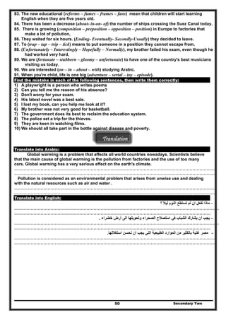 83. The new educational (reforms – fumes – frames – fans) mean that children will start learning
English when they are five years old.
84. There has been a decrease (about- in-on- of) the number of ships crossing the Suez Canal today.
85. There is growing (composition – preposition – opposition – position) in Europe to factories that
make a lot of pollution,
86. They waited for six hours. (Ending- Eventually- Secondly-Usually) they decided to leave.
87. To (trap – tap – trip – tick) means to put someone in a position they cannot escape from.
88. (Unfortunately – Interestingly – Hopefully – Normally), my brother failed his exam, even though he
had worked very hard,
89. We are (fortunate – stubborn – gloomy – unfortunate) to have one of the country's best musicians
visiting us today.
90. We are interested (on – in – about – with) studying Arabic.
91. When you're child, life is one big (adventure – serial – toy – episode).
Find the mistake in each of the following sentences, then write them correctly:
1) A playwright is a person who writes poems
2) Can you tell me the reason of his absence?
3) Don't worry for your exam.
4) His latest novel was a best sale.
5) I lost my book, can you help me look at it?
6) My brother was not very good for basketball.
7) The government does its best to reclaim the education system.
8) The police set a trip for the thieves.
9) They are keen in watching films.
10) We should all take part in the bottle against disease and poverty.
Translation
Translate into Arabic:
Global warming is a problem that affects all world countries nowadays. Scientists believe
that the main cause of global warming is the pollution from factories and the use of too many
cars. Global warming has a very serious effect on the earth's climate.
………………………………………………………………………………………………………………………………
………………………………………………………………………………………………………………………………
Pollution is considered as an environmental problem that arises from unwise use and dealing
with the natural resources such as air and water .
………………………………………………………………………………………………………………………………
………………………………………………………………………………………………………………………………
Translate into English:
–‫ً؟‬ ‫ليال‬ ‫النوم‬ ‫تستطع‬ ‫لم‬ ‫ان‬ ‫تفعل‬ ‫ماذا‬
…………………………………………………………………………………………………………………………………
……………………………………………………………………………………………………………………………
–‫خضراء‬ ‫أرض‬ ‫الى‬ ‫وتحويلھا‬ ‫الصحراء‬ ‫استصالح‬ ‫في‬ ‫الشباب‬ ‫يشارك‬ ‫أن‬ ‫يجب‬.
…………………………………………………………………………………………………………………………………
……………………………………………………………………………………………………………………………
-‫استغاللھا‬ ‫نحسن‬ ‫أن‬ ‫يجب‬ ‫التي‬ ‫الطبيعية‬ ‫الموارد‬ ‫من‬ ‫بالكثير‬ ‫غنية‬ ‫مصر‬.
………………………………………………………………………………………………………………………………
………………………………………………………………………………………………………………………………
Secondary Two50
 