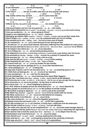 Secondary Two56
a. in b. at c. for d. to
4.I am interested ………… art and photography.
a. about b. on c. in d. with
5.The reform ………… the law on traffic rules was not very popular with drivers.
a. of b. in c. about d. from
6.My mother will be very worried ………… me if I come home late.
a. to b. about c. on d. around
7.Do you know what the causes ………… pollution are?
a. on b. of c. to d. for
8.Where we live, my aunt is very famous ………… her wonderful cooking.
a. on b. of c. to d. for
9.Ali loves English, but he's not very good (for – at – by – with) maths.
10.Ali's father warned him (not to spend – not spending – not spent – not to be spent) too much money.
11.Are you excited (for – in – at – about) going to China?
12.Azza is very interested (from – to – in – about) medicine.
13.Bringing up children often (requires – involves – includes - excludes) you to put their needs first.
14.Don't forget (send – sending – to send – sent) me a postcard when you are on holiday.
15.He advised me (to take – taking – took – had taken) more care of myself.
16. He crashed (for – in – at – into) a tree because he was driving too fast.
17. He died (for- in- of- about) heart disease. He'd been suffering from the problem for many years.
18.He has just said that he (had never been- will never be – has never been – can never be) to Athens.
19. He helped in the reform (for – in – of – about) education.
20. He is brilliant (for – in – at – about) writing exciting stories.
21.He objected to (construct- constructing-constructs- constructed) a new factory near his house.
22.He promised (to buying – buying – to buy – bought) me a present if I passed the exam.
23.He was keen (for – in – on – about) writing, even as a boy.
24.He was the last one (arrive – to arrive – arriving – arrived) at the meeting.
25.He's teaching his son (riding – to ride – ride – ridden) a horse.
26. I haven't hear (for – in – at – from) my brother for two months.
27.I hope they gave him an apology (for-in- at- about) their bad behaviour.
28. I must apologise (for – in – at – to) being late.
29.I play lots of sports, but I'm not very keen (from – to – for – on) watching sport on TV.
30. I think that car belongs (for – in – at – to) one of our teachers.
31.I was annoyed (for – in – at – with) him for being late.
32.I'd be interested (for – in – at – about) learning more about Rider Haggard.
33.If you like, I can teach you (play – playing – to play – played) tennis at the weekend.
34.I'll move my car (so that – in order to – in the hope of – with the aim of) you can get into the garage.
35.I'm proud (for-in- of -about) my brother - he has done so well at school.
36.I'm sorry (with – in – at – about) forgetting to phone you.
37.In 1918, millions of people all over the world died (from – to – of – about) Spanish flu.
38.Many people are worried (about- for- to- in) the problem of climate change.
39. My brother is going to apply (for – in – at – about) a job at the university.
40.My father has (admitted – suggested – advised – hired) me to be careful with my money.
41.My father works (from – to – for – about) an international oil company.
42.My little brother is terrified (for – of – at – about) birds.
43. My uncle worked (for – in – at – about) the Egyptian government.
44.Nobody knows the real reason (with – to – for – of) the film's popularity.
45. Our flat consists (for- in- at -of) a kitchen, a living room, a bathroom and two bedrooms.
46.Our friends invited us (having – to have – to having – had) tea with them.
47. Our hotel room was too hot, so we complained (for – to – at – about) the hotel manager about it.
48.Our neighbour told the police he (sees- has seen-was seeing- had seen) a dead body the night before.
49.Our teacher told us that the ocean (has been – had been – is – to be) deeper than the sea.
50.Shakespeare was most famous (for – in – at – about) his plays.
51.She denied (steal – to steal – steals – stealing) anything from the shop.
52.She said she (is – was – will – would) going to study law at the university of Harvard.
53.She says she (don't – hasn't – isn't – doesn't believe) in superstitions.
 