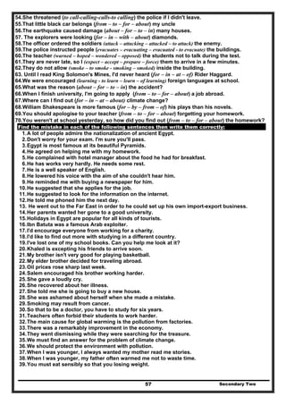 Secondary Two57
54.She threatened (to call-calling-calls-to calling) the police if I didn't leave.
55.That little black car belongs (from – to – for – about) my uncle
56.The earthquake caused damage (about – for – to – in) many houses.
57. The explorers were looking (for – in – with – about) diamonds.
58.The officer ordered the soldiers (attack – attacking – attacked – to attack) the enemy.
59.The police instructed people (evacuates – evacuating – evacuated - to evacuate) the buildings.
60.The teacher (warned – hoped – wondered – opposed) the students not to talk during the test.
61.They are never late, so I (expect – accept – prepare – force) them to arrive in a few minutes.
62.They do not allow (smoke – to smoke - smoking – smoked) inside the building.
63. Until I read King Solomon's Mines, I'd never heard (for – in – at – of) Rider Haggard.
64.We were encouraged (learning - to learn – learn – of learning) foreign languages at school.
65.What was the reason (about – for – to – in) the accident?
66.When I finish university, I'm going to apply (from – to – for – about) a job abroad.
67.Where can I find out (for – in – at – about) climate change?
68.William Shakespeare is more famous (for – by – from – of) his plays than his novels.
69.You should apologise to your teacher (from – to – for – about) forgetting your homework.
70.You weren't at school yesterday, so how did you find out (from – to – for – about) the homework?
Find the mistake in each of the following sentences then write them correctly:
1.A lot of people admire the nationalization of ancient Egypt.
2.Don't worry for your exam. I'm sure you'll pass.
3.Egypt is most famous at its beautiful Pyramids.
4.He agreed on helping me with my homework.
5.He complained with hotel manager about the food he had for breakfast.
6.He has works very hardly. He needs some rest.
7.He is a well speaker of English.
8.He lowered his voice with the aim of she couldn't hear him.
9.He reminded me with buying a newspaper for him.
10.He suggested that she applies for the job.
11.He suggested to look for the information on the internet.
12.He told me phoned him the next day.
13. He went out to the Far East in order to he could set up his own import-export business.
14.Her parents wanted her gone to a good university.
15.Holidays in Egypt are popular for all kinds of tourists.
16.Ibn Batuta was a famous Arab exploiter.
17.I'd encourage everyone from working for a charity.
18.I'd like to find out more with studying in a different country.
19.I've lost one of my school books. Can you help me look at it?
20.Khaled is excepting his friends to arrive soon.
21.My brother isn't very good for playing basketball.
22.My elder brother decided for traveling abroad.
23.Oil prices rose sharp last week.
24.Salem encouraged his brother working harder.
25.She gave a loudly cry.
26.She recovered about her illness.
27.She told me she is going to buy a new house.
28.She was ashamed about herself when she made a mistake.
29.Smoking may result from cancer.
30.So that to be a doctor, you have to study for six years.
31.Teachers often forbid their students to work harder.
32.The main cause for global warming is the pollution from factories.
33.There was a remarkably improvement in the economy.
34.They went dismissing while they were searching for the treasure.
35.We must find an answer for the problem of climate change.
36.We should protect the environment with pollution.
37.When I was younger, I always wanted my mother read me stories.
38.When I was younger, my father often warmed me not to waste time.
39.You must eat sensibly so that you losing weight.
 