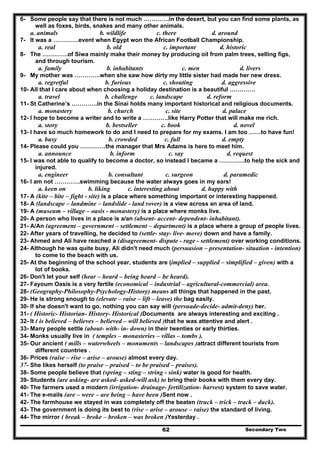 Secondary Two62
6- Some people say that there is not much ………….in the desert, but you can find some plants, as
well as foxes, birds, snakes and many other animals.
a. animals b. wildlife c. there d. around
7- It was a ………….event when Egypt won the African Football Championship.
a. real b. old c. important d. historic
8- The ………….of Siwa mainly make their money by producing oil from palm trees, selling figs,
and through tourism.
a. family b. inhabitants c. men d. livers
9- My mother was ………….when she saw how dirty my little sister had made her new dress.
a. regretful b. furious c. shouting d. aggressive
10- All that I care about when choosing a holiday destination is a beautiful ………….
a. travel b. challenge c. landscape d. reform
11- St Catherine’s ………….in the Sinai holds many important historical and religious documents.
a. monastery b. church c. site d. palace
12- I hope to become a writer and to write a ………….like Harry Potter that will make me rich.
a. story b. bestseller c. book d. novel
13- I have so much homework to do and I need to prepare for my exams. I am too ……to have fun!
a. busy b. crowded c. full d. empty
14- Please could you ………….the manager that Mrs Adams is here to meet him.
a. announce b. inform c. say d. request
15- I was not able to qualify to become a doctor, so instead I became a ………….to help the sick and
injured.
a. engineer b. consultant c. surgeon d. paramedic
16- I am not ………….swimming because the water always goes in my ears!
a. keen on b. liking c. interesting about d. happy with
17- A (kite – bite – fight - site) is a place where something important or interesting happened.
18- A (landscape – landmine – landslide - land rover) is a view across an area of land.
19- A (museum – village – oasis - monastery) is a place where monks live.
20- A person who lives in a place is a/an (absent- accent- dependent- inhabitant).
21- A/An (agreement – government – settlement – department) is a place where a group of people lives.
22- After years of travelling, he decided to (settle- stay- live- move) down and have a family.
23- Ahmed and Ali have reached a (disagreement- dispute - rage - settlement) over working conditions.
24- Although he was quite busy, Ali didn't need much (persuasion – presentation- situation - intention)
to come to the beach with us.
25- At the beginning of the school year, students are (implied – supplied – simplified – given) with a
lot of books.
26- Don't let your self (hear – heard – being heard – be heard).
27- Fayoum Oasis is a very fertile (economical – industrial – agricultural-commercial) area.
28- (Geography-Philosophy-Psychology-History) means all things that happened in the past.
29- He is strong enough to (elevate – raise – lift – leave) the bag easily.
30- If she doesn't want to go, nothing you can say will (persuade-decide- admit-deny) her.
31- ( Historic- Historian- History- Historical )Documents are always interesting and exciting .
32- It ( is believed – believes – believed – will believed )that he was attentive and alert .
33- Many people settle (about- with- in- down) in their twenties or early thirties.
34- Monks usually live in ( temples – monasteries – villas – tombs ).
35- Our ancient ( mills – waterwheels – monuments – landscapes )attract different tourists from
different countries .
36- Prices (raise – rise – arise – arouse) almost every day.
37- She likes herself (to praise – praised – to be praised – praises).
38- Some people believe that (spring – sting – string - sink) water is good for health.
39- Students (are asking- are asked- asked-will ask) to bring their books with them every day.
40- The farmers used a modern (irrigation- drainage- fertilization- harvest) system to save water.
41- The e-mails (are – were – are being – have been )Sent now .
42- The farmhouse we stayed in was completely off the beaten (truck – trick – track – duck).
43- The government is doing its best to (rise – arise – arouse – raise) the standard of living.
44- The mirror ( break – broke – broken – was broken )Yesterday .
 