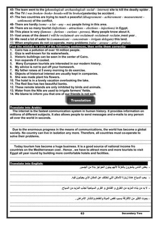 45- The team went to the (phonological- archaeological- social – internet) site to kill the deadly spider .
46- The TV ( was broken- broke- breaks-will be broken)yesterday be accident .
47- The two countries are trying to reach a peaceful (disagreement – achievement – measurement –
settlement) of the conflict.
48- There are hardly (some – a lot – any – no) people living in this area.
49- There are so many tourist (infections – attractions – elections – injections) in Egypt.
50- This place is very (famous – furious – curious - porous). Many people know about it.
51- Vast areas of the desert ( will be reclaimed- are reclaimed- reclaimed- reclaim )next year .
52- We need a lot of water to (communicate – concentrate – irrigate delegate) this land.
53- When employees do not co-operate, many problems (raise – arouse – arise – praise).
Find the mistake in each of the following sentences, then write them correctly:
1. Cairo has a pollution of over 10 million people.
2. Giza is well-known for its waterwheels.
3. Historic buildings can be seen in the center of Cairo.
4. Iron expands if it cooled.
5. Many European tourists are interested in our modern history.
6. My advice is not to put off your homework.
7. My father raises at 5 every morning to do exercise.
8. Objects of historical interest are usually kept in companies.
9. She was made plant his flowers.
10. The hotel is in a lovely vacation overlooking the lake.
11. The Red Sea has two beautiful banks.
12. These remote islands are only inhibited by birds and animals.
13. Water from the Nile are used to irrigate farmers' fields.
14. We blame to inform you that one of our friends is not well.
Translation
Translate into Arabic:
The internet is the fastest communication system in human history. It provides information on
millions of different subjects. It also allows people to send messages and e-mails to any person
all over the world in seconds.
………………………………………………………………………………………………………………………………
………………………………………………………………………………………………………………………………
Due to the enormous progress in the means of communications, the world has become a global
society. No country can live in isolation any more. Therefore, all countries must co-operate to
solve their problems.
………………………………………………………………………………………………………………………………
………………………………………………………………………………………………………………………………
Today tourism has become a huge business. It is a good source of national income fro
countries on the Mediterranean cost . Hence , we have to attract more and more tourists to visit
Egypt all year round by building more comfortable hotels and facilities.
………………………………………………………………………………………………………………………………
………………………………………………………………………………………………………………………………
Translate into English:
-‫الجسور‬ ‫من‬ ‫بدال‬ ‫الحواجز‬ ‫يبنون‬ ‫ألنھم‬ ‫بالعزلة‬ ‫يشعرون‬ ‫الناس‬ ‫بعض‬
………………………………………………………………………………………………………………………………
………………………………………………………………………………………………………………………………
-‫فيه‬ ‫يعيشون‬ ‫الذي‬ ‫المكان‬ ‫عن‬ ‫تختلف‬ ‫التي‬ ‫األماكن‬ ‫زيارة‬ ‫عادة‬ ‫السياح‬ ‫يحب‬.
………………………………………………………………………………………………………………………………
………………………………………………………………………………………………………………………………
-‫السياح‬ ‫من‬ ‫المزيد‬ ‫لجذب‬ ‫السياحية‬ ‫القرى‬ ‫و‬ ‫الفنادق‬ ‫و‬ ‫الطرق‬ ‫من‬ ‫المزيد‬ ‫بناء‬ ‫من‬ ‫بد‬ ‫ال‬.
………………………………………………………………………………………………………………………………
………………………………………………………………………………………………………………………………
–‫األمراض‬ ‫وانتشار‬ ‫والطعام‬ ‫المياة‬ ‫نقص‬ ‫بسبب‬ ‫األفارقة‬ ‫من‬ ‫الكثير‬ ‫يموت‬.
………………………………………………………………………………………………………………………………
………………………………………………………………………………………………………………………………
Secondary Two63
 