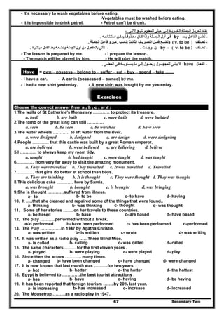 - It’s necessary to wash vegetables before eating.
-Vegetables must be washed before eating.
- It is impossible to drink petrol. - Petrol can't be drunk.
‫اآلتـى‬ ‫نتبـع‬ ‫للمعلوم‬ ‫مبني‬ ‫إلـى‬ ‫الخبـريـة‬ ‫الجمـلة‬ ‫تحويـل‬ ‫عنـد‬:‫ـ‬
-‫بعـد‬ ‫الفاعـل‬ ‫نضـع‬by‫استنتـاجـه‬ ‫يمكـن‬ ‫محـذوفـا‬ ‫كـان‬ ‫وإذا‬ ‫الجمــلة‬ ‫أول‬ ‫فـى‬ً.
-‫نحــذف‬)v. to be(‫الجمـلة‬ ‫فاعـل‬ ‫و‬ ‫زمـن‬ ‫يناسب‬ ‫الثالـث‬ ‫التصـريـف‬ ‫فعــل‬ ‫ونضــع‬.
-‫نحــذف‬v. to be )(،by‫وجــدت‬ ‫إن‬.-‫مباشرة‬ ‫الفعل‬ ‫بعد‬ ‫ونضعـه‬ ‫الجملة‬ ‫أول‬ ‫من‬ ‫بالمفعول‬ ‫نأتى‬.
- The lesson is prepared by me. - I prepare the lesson.
- The match will be played by him. - He will play the match.
-‫الفع‬‫ـ‬‫ـل‬have‫للمجھـ‬ ‫يبنـى‬ ‫ال‬‫ــ‬‫ويحـ‬ ‫ول‬‫ــ‬‫يس‬ ‫ما‬ ‫إلـى‬ ‫ول‬‫ـ‬‫ـاوي‬‫ـ‬‫المعن‬ ‫فـى‬ ‫ـه‬‫ـ‬‫ـى‬.
Have = own – possess – belong to – suffer – eat – buy – spend – take ……
- I have a car. - A car is (possessed – owned) by me.
- I had a new shirt yesterday. - A new shirt was bought by me yesterday.
Exercises
Choose the correct answer from a , b , c , or d :
1.The walls of St Catherine's Monastery ………… to protect its treasure.
a. built b. are built c. were built d. were builded
2.The tomb of the great king can still …………
a. seen b. be seen c. be watched d. have seen
3.The water wheels ………… to lift water from the river.
a. were designed b. designed c. are design d. were designing
4.People ………… that this castle was built by a great Roman emperor.
a. are believed b. were believed c. are believing d. believe
5.I ………… to always keep my room tidy.
a. taught b. had taught c. were taught d. was taught
6.………… from very far away to visit the amazing monument.
a. They were travelled b. They travelled c. It was travelled d. Travelled
7.………… that girls do better at school than boys.
a. They are thinking b. It is thought c. They were thought d. They was thought
8.This delicious cake ………… here by Samia.
a. was brought b. brought c. is brought d. was bringing
9.She is thought …………suffered from illness.
b- to be c- to have d- havinga- to
10. It …..that she cleaned and repaired some of the things that were found..
c- thoughta- thinking b- was thinking d- was thought
11. Some of her stories ……..on her travels to these countries.
a- be based b- base c- are based d- have based
12. The play ………..performed without a break.
a-'d performed b- have been performed c- has been performed d-performed
13. The Play ……………in 1947 by Agatha Christie.
a- was written b- is written c- wrote d- was writing
14. It was written as a radio play ……Three Blind Mice.
a- is called b- calling c- was called d- called
15. The same characters ………for the first eleven years .
a- played b- were playing c- were played d- play
16. Since then the actors ………... many times.
a- changed b- have been changed c- have changed d- were changed
17. It is now known that last month was ……….for two years.
a- hot b- hotter c- the hotter d- the hottest
18. Egypt is believed to ………….the best tourist attractions .
a- has b- have c- having d- be having
19. It has been reported that foreign tourism ……..by 20% last year.
a- is increasing b- has increased c- increase d- increased
Secondary Two67
20. The Mousetrap ………as a radio play in 1947.
 