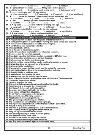 Secondary Two69
a. isn’t b. will not be c. wasn’t d. had been
50. 2. I believe that most people ………… if they won a million pounds.
a. will stop work b. would stop work c. stop work d. had stopped work
51. 3. ………… more you won’t fail your exams.
a. When you studied b. If you studied c. If you study d. If you would study
52. 4. ………… up earlier, I wouldn’t have missed the bus and arrived late.
a. When I woke b. If I wake c. If I woke d. If I had woken
53. 5. Cats ………… happy if you feed and look after them.
a. would be b. were c. are d. will be
54. 6. A big battle ………… on this historic site a long time ago.
a. was fought b. fought c. had fought d. been fought
55. 7. The plates in the kitchen ………… by the new waitress.
a. breaked b. were broke c. was broken d. were broken
56. 8. A new school ………… in this neighbourhood last year.
a. had been built b. has been built c. was built d. is built
Find the mistakes in each of the following sentences then write them correctly:
11. A 78-year old man has been won this year's prize for crime fiction.
12. A famous tennis player is believed to be hurting after a city centre road accident.
13. A new pyramid at Saqqara has found by archaeologists.
14. A terrible thing was happened yesterday.
15. He is said too be a thief.
16. He is thought to have making a plan.
17. Her best books have published in over a hundred countries.
18. It believes that the terrorists escaped.
19. It has been reporting that foreign tourism increased by 20% last year.
20. It has known that smoking causes serious diseases.
21. It is been reported that he took the money.
22. It is believed that young children can be teaching languages at school.
23. It is fear that there are no survivors of the crash.
24. It is know that he can help us.
25. It is now being known that last month was the hottest for two years.
26. It said that the Wall of China is the greatest building on Earth.
27. It thought that he is making a plan.
28. It was believed that he stole the bank.
29. It was reported that the team to lose the game.
30. Many of Agatha Christie's stories have made into films and TV programmes.
31. I remember being giving advice.
32. I want to be telling the truth.
33. It is saying that many people are homeless after the floods.
34. Karen is going to prepared the refreshments.
35. Mail doesn't deliver mail on Christmas Day.
36. Mona was severely punishing by her mother.
37. More money will spent on education.
38. My car has been damaging in the car park.
39. Our products export to many countries.
40. People are not allowing to park here.
41. She got hurting while cleaning the kitchen.
42. The contract must have checked before signing it.
43. The injured man couldn't walk and his friends had to be carried him.
44. The job is doing at the moment.
45. The man is questioning at the police station at the moment.
46. The secretary will have typing the letter before 5 pm.
47. They are repaired the streets this month.
48. This painting is going to exhibit at the art gallery.
49. This problem should solve soon.
50. Tickets can be buy on the day of the concert.
51. Today windmills are using to make electricity.
52. You may persuade to think again if you visit this oasis.
 