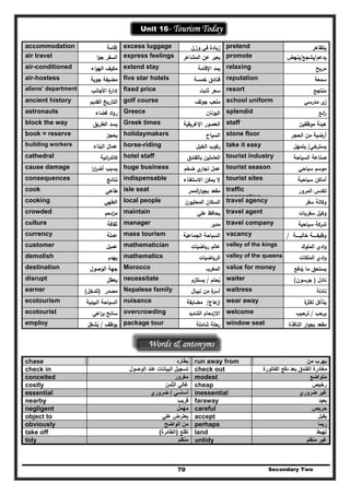 Secondary Two70
Unit 16- Tourism Today
accommodation ‫إﻗﺎﻣﺔ‬ excess luggage ‫وزن‬ ‫ﻓﻲ‬ ‫زﻳﺎدة‬ pretend ‫ﻳﺗظﺎﻫر‬
air travel ‫ا‬‫و‬‫ﺟ‬ ‫اﻟﺳﻔر‬ express feelings ‫اﻟﻣﺷﺎﻋر‬ ‫ﻋن‬ ‫ﻳﻌﺑر‬ promote ‫ﻳدﻋم‬/‫ﻳﺷﺟﻊ‬/‫ﻳﻧﻬض‬
air-conditioned ‫اء‬‫و‬‫اﻟﻬ‬ ‫ﻣﻛﻳف‬ extend stay ‫اﻹﻗﺎﻣﺔ‬ ‫ﻳﻣد‬ relaxing ‫ﻣرﻳﺢ‬
air-hostess ‫ﺟوﻳﺔ‬ ‫ﻣﺿﻳﻔﺔ‬ five star hotels ‫ﺧﻣ‬ ‫ﻓﻧﺎدق‬‫ﺳﺔ‬ reputation ‫ﺳﻣﻌﺔ‬
aliens' department ‫اﻷﺟﺎﻧب‬ ‫ة‬‫إدار‬ fixed price ‫ﺛﺎﺑت‬ ‫ﺳﻌر‬ resort ‫ﻣﻧﺗﺟﻊ‬
ancient history ‫اﻟﻘدﻳم‬ ‫اﻟﺗﺎرﻳﺦ‬ golf course ‫ﺟوﻟف‬ ‫ﻣﻠﻌب‬ school uniform ‫ﻣدرﺳﻲ‬ ‫ى‬‫ز‬
astronauts ‫ﻓﺿﺎء‬ ‫اد‬‫و‬‫ر‬ Greece ‫اﻟﻳوﻧﺎن‬ splendid ‫اﺋﻊ‬‫ر‬
block the way ‫اﻟطرﻳق‬ ‫ﻳﺳد‬ Greek times ‫اﻹﻏرﻳﻘﻳﺔ‬ ‫اﻟﻌﺻور‬ staff ‫ﻣوظﻔﻳن‬ ‫ﻫﻳﺋﺔ‬
book = reserve ‫ﻳﺣﺟز‬ holidaymakers ‫اﻟﺳﻳﺎح‬ stone floor ‫اﻟﺣﺟر‬ ‫ﻣن‬ ‫أرﺿﻳﺔ‬
building workers ‫اﻟﺑﻧﺎء‬ ‫ﻋﻣﺎﻝ‬ horse-riding ‫اﻟﺧﻳﻝ‬ ‫رﻛوب‬ take it easy ‫ﻳﺳﺗرﺧﻲ‬/‫ﻳﺗﻣﻬﻝ‬
cathedral ‫اﺋﻳﺔ‬‫ر‬‫ﻛﺎﺗد‬ hotel staff ‫ﺑﺎﻟﻔﻧدق‬ ‫اﻟﻌﺎﻣﻠﻳن‬ tourist industry ‫اﻟﺳﻳﺎﺣﺔ‬ ‫ﺻﻧﺎﻋﺔ‬
cause damage ‫ا‬‫ر‬‫ا‬‫ر‬‫أﺿ‬ ‫ﻳﺳﺑب‬ huge business ‫ﺿﺧم‬ ‫ي‬‫ﺗﺟﺎر‬ ‫ﻋﻣﻝ‬ tourist season ‫ﺳﻳﺎﺣﻲ‬ ‫ﻣوﺳم‬
consequences ‫ﻧﺗﺎﺋﺞ‬ indispensable ‫اﻻﺳﺗﻐﻧﺎء‬ ‫ﻳﻣﻛن‬ ‫ﻻ‬ tourist sites ‫ﺳﻳﺎﺣﻳﺔ‬ ‫أﻣﺎﻛن‬
cook ‫طﺎﻫﻲ‬ isle seat ‫اﻟﻣﻣر‬‫ر‬‫ا‬‫و‬‫ﺑﺟ‬ ‫ﻣﻘﻌد‬ traffic
congestion
‫اﻟﻣرور‬ ‫ﺗﻛدس‬
cooking ‫ا‬‫ﻟطﻬﻲ‬ local people ‫اﻟﻣﺣﻠﻳون‬ ‫اﻟﺳﻛﺎن‬ travel agency ‫ﺳﻔر‬ ‫وﻛﺎﻟﺔ‬
crowded ‫ﻣزدﺣم‬ maintain ‫ﻋﻠﻲ‬ ‫ﻳﺣﺎﻓظ‬ travel agent ‫ﺳﻔرﻳﺎت‬ ‫وﻛﻳﻝ‬
culture ‫ﺛﻘﺎﻓﺔ‬ manager ‫ﻣدﻳر‬ travel company ‫ﺳﻳﺎﺣﻳﺔ‬ ‫ﺷرﻛﺔ‬
currency ‫ﻋﻣﻠﺔ‬ mass tourism ‫ا‬‫ﻟﺳ‬‫اﻟﺟﻣﺎﻋﻳﺔ‬ ‫ﻳﺎﺣﺔ‬ vacancy ‫ـــــﺔ‬‫ـ‬‫ﺧﺎﻟﻳ‬ ‫ـــــﺔ‬‫ـ‬‫وظﻳﻔ‬/
customer ‫ﻋﻣﻳﻝ‬ mathematician ‫رﻳﺎﺿﻳﺎت‬ ‫ﻋﺎﻟم‬ valley of the kings ‫اﻟﻣﻠوك‬ ‫ادي‬‫و‬
demolish ‫ﻳﻬدم‬ mathematics ‫اﻟرﻳﺎﺿﻳﺎت‬ valley of the queens ‫اﻟﻣﻠﻛﺎت‬ ‫ادي‬‫و‬
destination ‫اﻟوﺻوﻝ‬ ‫ﺟﻬﺔ‬ Morocco ‫اﻟﻣﻐرب‬ value for money ‫ﻳدﻓﻊ‬ ‫ﻣﺎ‬ ‫ﻳﺳﺗﺣق‬ُ
disrupt ‫ﻳﻌطﻝ‬ necessitate ‫ﻳﺣﺗم‬ُ/‫ﻳﺳﺗﻠزم‬ waiter ‫ﻧﺎدﻝ‬)‫ﺟرﺳون‬(
earner ‫ﻣﺻدر‬)‫ﻟﻠدﺧﻝ‬( Nepalese family ‫ﻧﻳﺑﺎ‬ ‫ﻣن‬ ‫ة‬‫أﺳر‬‫ﻝ‬ waitress ‫ﻧﺎدﻟﺔ‬
ecotourism ‫اﻟﺑﻳﺋﻳﺔ‬ ‫اﻟﺳﻳﺎﺣﺔ‬ nuisance ‫ﻋﺎج‬‫إز‬/‫ﻣﺿﺎﻳﻘﺔ‬ wear away ‫ﻳﺗﺂﻛﻝ‬‫ﻟ‬‫ة‬‫ﻛﺛر‬
ecotourist ‫اﻋﻲ‬‫ر‬‫ﻳ‬ ‫ﺳﺎﺋﺢ‬ overcrowding ‫اﻟﺷدﻳ‬ ‫اﻻزدﺣﺎم‬‫د‬ welcome ‫ﻳرﺣب‬/‫ﺗ‬‫رﺣﻳب‬
employ ‫ﻳوظف‬/‫ﻳﺷﻐﻝ‬ُ
package tour ‫رﺣﻠﺔ‬‫ﺷﺎﻣﻠﺔ‬ window seat ‫اﻟﻧﺎﻓذة‬ ‫ار‬‫و‬‫ﺑﺟ‬ ‫ﻣﻘﻌد‬
Words & antonyms
chase ‫يطارد‬ run away from ‫من‬ ‫يھرب‬
check in ‫الوصول‬ ‫عند‬ ‫البيانات‬ ‫تسجيل‬ check out ‫الفاتورة‬ ‫دفع‬ ‫بعد‬ ‫الفندق‬ ‫مغادرة‬
conceited ‫مغرور‬ modest ‫متواضع‬
costly ‫الثمن‬ ‫غالي‬ cheap ‫رخيص‬
essential ‫أساسي‬/‫ضروري‬ inessential ‫ضروري‬ ‫غير‬
nearby ‫قريب‬ faraway ‫بعيد‬
negligent ‫مھمل‬ careful ‫حريص‬
object to ‫علي‬ ‫يعترض‬ accept ‫يقبل‬
obviously ‫الواضح‬ ‫من‬ perhaps ‫ربما‬
take off ‫تقلع‬)‫الطائرة‬( land ‫تھبط‬
tidy ‫منظم‬ untidy ‫منظم‬ ‫غير‬
 