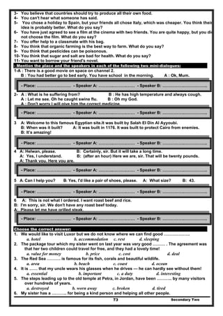 3- You believe that countries should try to produce all their own food.
4- You can't hear what someone has said.
5- You chose a holiday to Spain, but your friends all chose Italy, which was cheaper. You think their
idea is probably better. What do you say?
6- You have just agreed to see a film at the cinema with two friends. You are quite happy, but you did
not choose the film. What do you say?
7- You offer help to a classmate with his bag.
8- You think that organic farming is the best way to farm. What do you say?
9- You think that pesticides can be poisonous.
10- You think that sugar and salt are bad for health. What do you say?
11- You want to borrow your friend's novel.
- Mention the place and the speakers in each of the following two mini-dialogues:
1-A : There is a good movie on space on channel 2.
B : You had better go to bed early. You have school in the morning. A : Ok, Mum.
2- A : What is he suffering from? B : He has high temperature and always cough.
A : Let me see. Oh he caught swine flu. B : Oh my God.
A : Don't worry I will give him the correct medicine.
3 A: Welcome to this famous Egyptian site.It was built by Salah El Din Al Ayyoubi.
B: When was it built? A: It was built in 1176. It was built to protect Cairo from enemies.
B: It’s amazing!
4 A: Helwan, please. B: Certainly, sir. But it will take a long time.
A: Yes, I understand. B: (after an hour) Here we are, sir. That will be twenty pounds.
A: Thank you. Here you are.
5 A: Can I help you? B: Yes, I'd like a pair of shoes, please. A: What size? B: 43.
6 A: This is not what I ordered. I want roast beef and rice.
B: I'm sorry, sir. We don't have any roast beef today.
A: Please let me have grilled steak.
Choose the correct answer:
1. We would like to visit Luxor but we do not know where we can find good ……………….
a. hotel b. accommodation c. rest d. sleeping
2. The package tour which my sister went on last year was very good ……… . The agreement was
that her two children could travel for free, and they had a lovely time!
a. value for money b. price c. cost d. deal
3. The Red Sea ………. is famous for its fish, corals and beautiful wildlife.
a. area b. beach c. coast d. ocean
4. It is …… that my uncle wears his glasses when he drives — he can hardly see without them!
a. essential b. important c. a duty d. interesting
5. The steps leading up to the old temple at Petra, in Jordan, have been ……….. by many visitors
over hundreds of years.
a. destroyed b. worn away c. broken d. tired
Secondary Two73
6. My sister has a ……….. for being a kind person and helping all other people.
- Place: …………….……… - Speaker A: ………..……….…… - Speaker B: …………….……………..
- Place: …………….……… - Speaker A: ………..……….…… - Speaker B: …………….……………..
- Place: …………….……… - Speaker A: ………..……….…… - Speaker B: …………….……………..
- Place: …………….……… - Speaker A: ………..……….…… - Speaker B: …………….……………..
- Place: …………….……… - Speaker A: ………..……….…… - Speaker B: …………….……………..
- Place: …………….……… - Speaker A: ………..……….…… - Speaker B: …………….……………..
 
