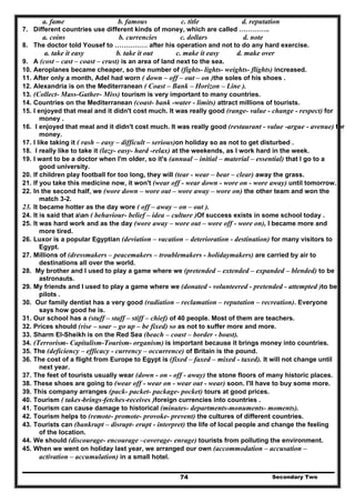 Secondary Two74
a. fame b. famous c. title d. reputation
7. Different countries use different kinds of money, which are called …………..
a. coins b. currencies c. dollars d. note
8. The doctor told Yousef to …………… after his operation and not to do any hard exercise.
a. take it easy b. take it out c. make it easy d. make over
9. A (cost – cast – coast – crust) is an area of land next to the sea.
10. Aeroplanes became cheaper, so the number of (fights- lights- weights- flights) increased.
11. After only a month, Adel had worn ( down – off – out – on )the soles of his shoes .
12. Alexandria is on the Mediterranean ( Coast – Bank – Horizon – Line ).
13. (Collect- Mass-Gather- Miss) tourism is very important to many countries.
14. Countries on the Mediterranean (coast- bank -water - limits) attract millions of tourists.
15. I enjoyed that meal and it didn't cost much. It was really good (range- value - change - respect) for
money .
16. I enjoyed that meal and it didn't cost much. It was really good (restaurant - value -argue - avenue) for
money.
17. I like taking it ( rash – easy – difficult – serious)on holiday so as not to get disturbed .
18. I really like to take it (lazy- easy- hard -relax) at the weekends, as I work hard in the week.
19. I want to be a doctor when I'm older, so it's (annual – initial – material – essential) that I go to a
good university.
20. If children play football for too long, they will (tear - wear – bear – clear) away the grass.
21. If you take this medicine now, it won't (wear off - wear down - wore on - wore away) until tomorrow.
22. In the second half, we (wore down – wore out – wore away – wore on) the other team and won the
match 3-2.
23. It became hotter as the day wore ( off – away – on – out ).
24. It is said that aan ( behaviour- belief – idea – culture )Of success exists in some school today .
25. It was hard work and as the day (wore away – wore out – wore off - wore on), I became more and
more tired.
26. Luxor is a popular Egyptian (deviation – vacation – deterioration - destination) for many visitors to
Egypt.
27. Millions of (dressmakers – peacemakers – troublemakers - holidaymakers) are carried by air to
destinations all over the world.
28. My brother and I used to play a game where we (pretended – extended – expanded – blended) to be
astronauts.
29. My friends and I used to play a game where we (donated - volunteered - pretended - attempted )to be
pilots .
30. Our family dentist has a very good (radiation – reclamation – reputation – recreation). Everyone
says how good he is.
31. Our school has a (stuff – staff – stiff – chief) of 40 people. Most of them are teachers.
32. Prices should (rise – soar – go up – be fixed) so as not to suffer more and more.
33. Sharm El-Sheikh is on the Red Sea (beach – coast – border - boast).
34. (Terrorism- Capitalism-Tourism- organism) is important because it brings money into countries.
35. The (deficiency – efficacy - currency – occurrence) of Britain is the pound.
36. The cost of a flight from Europe to Egypt is (fixed – faxed – mixed - taxed). It will not change until
next year.
37. The feet of tourists usually wear (down - on - off - away) the stone floors of many historic places.
38. These shoes are going to (wear off - wear on - wear out - wear) soon. I'll have to buy some more.
39. This company arranges (pack- packet- package- pocket) tours at good prices.
40. Tourism ( takes-brings-fetches-receives )foreign currencies into countries .
41. Tourism can cause damage to historical (minutes- departments-monuments- moments).
42. Tourism helps to (remote- promote- provoke- prevent) the cultures of different countries.
43. Tourists can (bankrupt – disrupt- erupt - interpret) the life of local people and change the feeling
of the location.
44. We should (discourage- encourage –coverage- enrage) tourists from polluting the environment.
45. When we went on holiday last year, we arranged our own (accommodation – accusation –
activation – accumulation) in a small hotel.
 