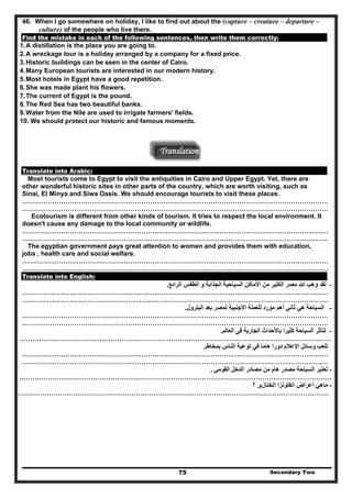 46. When I go somewhere on holiday, I like to find out about the (capture – creature – departure –
culture) of the people who live there.
Find the mistake in each of the following sentences, then write them correctly:
1.A distillation is the place you are going to.
2.A wreckage tour is a holiday arranged by a company for a fixed price.
3.Historic buildings can be seen in the center of Cairo.
4.Many European tourists are interested in our modern history.
5.Most hotels in Egypt have a good repetition.
6.She was made plant his flowers.
7.The current of Egypt is the pound.
8.The Red Sea has two beautiful banks.
9.Water from the Nile are used to irrigate farmers' fields.
10. We should protect our historic and famous moments.
Translation
Translate into Arabic:
Most tourists come to Egypt to visit the antiquities in Cairo and Upper Egypt. Yet, there are
other wonderful historic sites in other parts of the country, which are worth visiting, such as
Sinai, El Minya and Siwa Oasis. We should encourage tourists to visit these places.
……………………………………………………………………………………………………………………………
……………………………………………………………………………………………………………………………
Ecotourism is different from other kinds of tourism. It tries to respect the local environment. It
doesn't cause any damage to the local community or wildlife.
……………………………………………………………………………………………………………………………
……………………………………………………………………………………………………………………………
The egyptian government pays great attention to women and provides them with education,
jobs , health care and social welfare.
……………………………………………………………………………………………………………………………
……………………………………………………………………………………………………………………………
Translate into English:
-‫الرائع‬ ‫الطقس‬ ‫و‬ ‫الجذابة‬ ‫السياحية‬ ‫األماكن‬ ‫من‬ ‫الكثير‬ ‫مصر‬ ‫ﷲ‬ ‫وھب‬ ‫لقد‬.
……………………………………………………………………………………………………………………………
……………………………………………………………………………………………………………………………
-‫ب‬ ‫لمصر‬ ‫األجنبية‬ ‫للعملة‬ ‫مورد‬ ‫أھم‬ ‫ثاني‬ ‫ھي‬ ‫السياحة‬‫البترول‬ ‫عد‬.
……………………………………………………………………………………………………………………………
……………………………………………………………………………………………………………………………
-‫العالم‬ ‫فى‬ ‫الجارية‬ ‫باألحداث‬ ‫كثيرا‬ ‫السياحة‬ ‫تتأثر‬.
………………………………………………………………………………………………………………………………
-‫النا‬ ‫توعية‬ ‫في‬ ‫ھاما‬ ‫دورا‬ ‫اإلعالم‬ ‫وسائل‬ ‫تلعب‬‫بمخاطر‬ ‫س‬
……………………………………………………………………………………………………………………………
……………………………………………………………………………………………………………………………
-‫القومي‬ ‫الدخل‬ ‫مصادر‬ ‫من‬ ‫ھام‬ ‫مصدر‬ ‫السياحة‬ ‫تعتبر‬.
………………………………………………………………………………………………………………………………
-‫؟‬ ‫الخنازير‬ ‫انفلونزا‬ ‫أعراض‬ ‫ماھي‬
………………………………………………………………………………………………………………………………
Secondary Two75
 