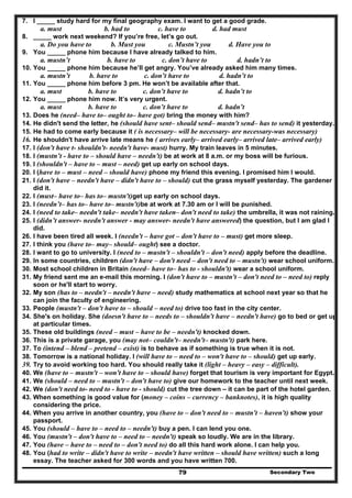 Secondary Two79
7. I _____ study hard for my final geography exam. I want to get a good grade.
a. must b. had to c. have to d. had must
8. _____ work next weekend? If you’re free, let’s go out.
a. Do you have to b. Must you c. Mustn’t you d. Have you to
9. You _____ phone him because I have already talked to him.
a. mustn’t b. have to c. don’t have to d. hadn’t to
10. You _____ phone him because he’ll get angry. You’ve already asked him many times.
a. mustn’t b. have to c. don’t have to d. hadn’t to
11. You _____ phone him before 3 pm. He won’t be available after that.
a. must b. have to c. don’t have to d. hadn’t to
12. You _____ phone him now. It’s very urgent.
a. must b. have to c. don’t have to d. hadn’t
13. Does he (need– have to– ought to– have got) bring the money with him?
14. He didn't send the letter, he (should have sent– should send– mustn't send– has to send) it yesterday.
15. He had to come early because it ( is necessary– will be necessary- are necessary-was necessary)
16. He shouldn't have arrive late means he ( arrives early– arrived early– arrived late– arrived early)
17. I (don't have t- shouldn't- needn't have- must) hurry. My train leaves in 5 minutes.
18. I (mustn’t - have to – should have – needn't) be at work at 8 a.m. or my boss will be furious.
19. I (shouldn't – have to – must – need) get up early on school days.
20. I (have to – must – need – should have) phone my friend this evening. I promised him I would.
21. I (don't have – needn't have – didn't have to – should) cut the grass myself yesterday. The gardener
did it.
22. I (must– have to– has to– mustn't)get up early on school days.
23. I (needn’t– has to– have to– mustn't)be at work at 7.30 am or I will be punished.
24. I (need to take– needn't take– needn't have taken– don't need to take) the umbrella, it was not raining.
25. I (didn’t answer- needn't answer - may answer- needn't have answered) the question, but I am glad I
did.
26. I have been tired all week. I (needn't – have got – don't have to – must) get more sleep.
27. I think you (have to– may– should– ought) see a doctor.
28. I want to go to university. I (need to – mustn't – shouldn't – don't need) apply before the deadline.
29. In some countries, children (don't have – don't need – don't need to – mustn't) wear school uniform.
30. Most school children in Britain (need– have to– has to - shouldn't) wear a school uniform.
31. My friend sent me an e-mail this morning. I (don't have to – mustn't – don't need to – need to) reply
soon or he'll start to worry.
32. My son (has to – needn't – needn't have – need) study mathematics at school next year so that he
can join the faculty of engineering.
33. People (mustn't – don't have to – should – need to) drive too fast in the city center.
34. She's on holiday. She (doesn't have to – needs to – shouldn't have – needn't have) go to bed or get up
at particular times.
35. These old buildings (need – must – have to be – needn't) knocked down.
36. This is a private garage, you (may not– couldn't– needn't– mustn't) park here.
37. To (intend – blend – pretend – exist) is to behave as if something is true when it is not.
38. Tomorrow is a national holiday. I (will have to – need to – won't have to – should) get up early.
39. Try to avoid working too hard. You should really take it (light – heavy – easy – difficult).
40. We (have to – mustn't – won't have to – should have) forget that tourism is very important for Egypt.
41. We (should – need to – mustn't – don't have to) give our homework to the teacher until next week.
42. We (don't need to- need to - have to - should) cut the tree down – it can be part of the hotel garden.
43. When something is good value for (money – coins – currency – banknotes), it is high quality
considering the price.
44. When you arrive in another country, you (have to – don't need to – mustn't – haven't) show your
passport.
45. You (should – have to – need to – needn't) buy a pen. I can lend you one.
46. You (mustn't – don't have to – need to – needn't) speak so loudly. We are in the library.
47. You (have – have to – need to – don't need to) do all this hard work alone. I can help you.
48. You (had to write – didn't have to write – needn't have written – should have written) such a long
essay. The teacher asked for 300 words and you have written 700.
 