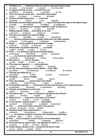Secondary Two8
1. Fertilizers are ...... substances that are used to make plants grow better.
a) organic b) non-organic c) natural d) not man-mad
2. In organic farming, we use .... to enrich the soil.
a) fertilizers b) chemicals c) pesticides d) seeds
3. The river burst its banks and .... the fields around them.
a) flew b) rushed c) poured d) flooded
4. Farmers should improve the ......... of the soil.
a) quantity b) price c) size d) quality
5. Scientists have developed genetically ......... type of tomatoes tha stays on the plant longer.
a) modify b) modifying c) modified d) modification
6. If you ......... something, you change it slightly in order to improve it.
a) erect b) cancel c) return d) modify
7. Adding organic matter.......the quality of our soil.
a) decreases b) destroys c) improves d) reduces
8. Farmers use fertilizers to make the fields .........
a) fertilize b) fertility c) fertile d) fertilizing
9. ......... farming methods produce greater yields than any other method.
a) Organic b) Non-organic c) Organism d) Organisation
10. Some......... can be added to let the food live longer.
a) flowers b) seeds c) chemicals d) roots
11. Insecticides are poisons that may......... our health.
a) affect b) defect c) reduce d) cause
12. A /An .... is a chemical used to kill unwanted plants.
a) insecticide b) herbicide c) gene d) pesticide
13. ......... are chemicals used to kill insects.
a) Pesticides b) Herbicides c) Genes d) Insecticides
14. She gave no ......... for her decision.
a) cause b) effect c) reason d) case
15. The crops are regularly ......... with pesticides.
a) made b) given c) helped d) sprayed
16. He has lived and worked in France almost.....since 1990.
a) continue b) continuously c) continuous d) continued
17. The dog was killed by rat.........
a) poisoned b) food c) poison d) poisonous
18. Tomatoes ......... best in sunlight.
a) make b) farm c) spray d) grow
19. They were deeply ......... by the news of her death.
a) effective b) effectiveness c) affect d) affected
20. It is said that industry,......... and tourism are the main sources of our national income.
a) agriculture b) growing c) nourishment d) feeding
21. Farmers use fertilizers to enrich the .........
a) land b) growing c) soil d) floor
22. The referee was ......... when he declared a penalty for the red team.
a) fear b) unjust c) afraid d) fair
23. What kind of......... does your uncle grow on his farm?
a) plants b) yields c) crops d) animals
24. In my opinion, organic food is ......... and healthy.
a) natural b) industrial c) artificial d) abnormal
25. The ......... of the tree holds it securely in the ground.
a) leaves b) branches c) roots d) fruits
26. Scientists make their experiments in .........
a) libraries b) laboratories c) playgrounds d) offices
27. ......... are harmful to plants so farmers use insecticides to kill them.
a) Herbs b)Pets c) Flies d) Insects
28. One ..... of the computer is that it stores a lot of information.
a) drawback b) defect c) advantage d) dement
29. Tame animals are easy to raise. The opposite of "tame" is .........
a) normal b) wild c) natural d) grown
30. Father always advises me to ... money for the time of need.
a) save b) gain c) spend d) lose
 