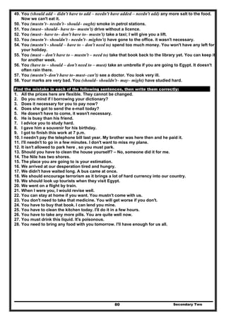 Secondary Two80
49. You (should add – didn't have to add – needn't have added – needn't add) any more salt to the food.
Now we can't eat it.
50. You (mustn’t– needn't– should– ought) smoke in petrol stations.
51. You (must– should– have to– mustn't) drive without a licence.
52. You (must– have to– don't have to– mustn't) take a taxi; I will give you a lift.
53. You (mustn’t– shouldn't - needn't– mightn't) have gone to the office. it wasn't necessary.
54. You (mustn't - should – have to – don't need to) spend too much money. You won't have any left for
your holiday.
55. You (must – don't have to – mustn't – need to) take that book back to the library yet. You can keep it
for another week.
56. You (have to – should – don't need to – must) take an umbrella if you are going to Egypt. It doesn't
often rain there.
57. You (mustn't- don't have to- must- can't) see a doctor. You look very ill.
58. Your marks are very bad. You (should– shouldn't– may– might) have studied hard.
Find the mistake in each of the following sentences, then write them correctly:
1. All the prices here are flexible. They cannot be changed.
2. Do you mind if I borrowing your dictionary?
3. Does it necessary for you to pay now?
4. Does she got to send the e-mail today?
5. He doesn't have to come, it wasn't necessary.
6. He is busy than his friend.
7. I advice you to study hard.
8. I gave him a souvenir for his birthday.
9. I got to finish this work at 7 p.m.
10. I needn't pay the telephone bill last year. My brother was here then and he paid it.
11. I'll needn't to go in a few minutes. I don't want to miss my plane.
12. It isn't allowed to park here , so you must park.
13. Should you have to clean the house yourself? – No, someone did it for me.
14. The Nile has two shores.
15. The place you are going to is your estimation.
16. We arrived at our desperation tired and hungry.
17. We didn't have waited long. A bus came at once.
18. We should encourage terrorism as it brings a lot of hard currency into our country.
19. We should look up tourists when they visit Egypt.
20. We went on a flight by train.
21. When I were you, I would revise well.
22. You can stay at home if you want. You mustn't come with us.
23. You don't need to take that medicine. You will get worse if you don't.
24. You have to buy that book. I can lend you mine.
25. You have to clean the kitchen today. I'll do it in a few hours.
26. You have to take any more pills. You are quite well now.
27. You must drink this liquid. It's poisonous.
28. You need to bring any food with you tomorrow. I'll have enough for us all.
 