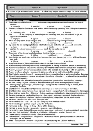4. A: I'd like to get a visa to Spain, please. B: How long do you intend to stay? A: Three months.
Choose the correct answer:
1. The University of Rochester ……… an honorary degree to the man who invented the digital
camera.
a. rewarded b. awarded c. prized d. gifted
2. The story of Adrian Smith and how he lost all his money by spending it on failing businesses is
a …………..
a. cautionary tale b. loss c. message d. disaster
3. The ………… of the company is a very important and busy man, and it is difficult to get an
appointment with him.
a. employee b. officer c. producer d. director
4. When the ship sank, there was just one ………. who was a very strong swimmer.
a. crew b. survivor c. survived d. rescuer
5. My uncle did not want people to see into his house, so he built a tall ……….. all around it.
a. trees b. fence c. barrier d. gate
6. I was late for school because my …………. clock did not wake me up.
a. time b. warning c. alarm d. mobile
7. The owner of the luxury hotels here is so rich that he is a ………….
a. business man b. billion c. billionaire d. profit
8. You should not touch cats on the street because they may be carrying ………. which will make
you sick.
a. illness b. germs c. dirt d. survivors
9. A (defence- licence- fence-substance) is used to enclose an area of land.
10. A (revolutionary-cautionary-secondary- summary) tale is a story that warns people of something.
11. A (survivor-conductor- ambassador-ancestor) is someone who continues to live after an accident.
12. A (user- producer- director-manager) is a person who controls the making of a TV programme.
13. A (user-producer- director – manager) is someone who gives instructions to film actors.
14. Adel (is being awarded -awards - was awarded - has awarded) the first prize in running last Saturday .
15. Ahmed ( can introduce – could be introduced – introduced – introduces ) to all my friends provided
to came to the party .
16. Ahmed works for a television (assumption -production –preparation- investigation) company .
17. An (arm – army – inform – alarm) is a loud noise or light which warns people of danger.
18. ( Anthropology – psychology – pharmacology – ecology )is the scientific study of people, their
belief and customs .
19. Crichton went back to Harvard ( to train-is training- to be trained- trains ) as a doctor .
20. Crichton writes about humans (been infected- infects - being infected -infected )by germs from space .
21. Eman told her son a (love - historical - fiction - cautionary )tale about a boy who swims in a canal .
22. Genetic engineering can lead to (improve – improving – improves – improved) food production.
23. Having ( been infected – infected – infect – being infected )they called for the family doctor .
24. He (bears – borne – was born – was borne) in 1980.
25. He decided to (sit – seat – set – sat) up a company that makes furniture.
26. He deserved (get – getting – to get – gets) the first prize.
27. He trained (to be – being – to being – been) a film director.
28. He tried to avoid (meeting – to meeting – to meet – meets) his boss.
29. He wrote in a way that could ( understanding - understand - understood - be understood )by all students .
30. He's very rich, but I don't think he is a (solitaire – billionaire – wealth – fortune) yet.
31. I'd like (buying – to buying – to buy – buy) a new computer.
32. (Interruption – Independence – Interference – Reference) means getting involved in a situation
when you are not wanted.
33. Israel ( was defeated – invaded – conquered – shocked )during the October war,1973 .
Secondary Two84
- Place: …………….……… - Speaker A: ………..……….…… - Speaker B: …………….……………..
- Place: …………….……… - Speaker A: ………..……….…… - Speaker B: …………….……………..
 