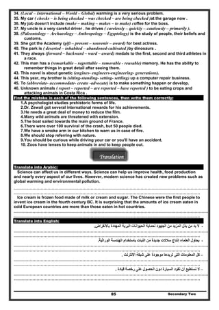 34. (Local – International – World – Global) warming is a very serious problem.
35. My car ( checks – is being checked – was checked – are being checked )at the garage now .
36. My job doesn't include (make – making – makes – to make) coffee for the boss.
37. My uncle is a very careful driver . he drives ( carelessly – quickly – cautiously – primarily ).
38. (Paleontology – Archaeology – Anthropology – Egyptology) is the study of people, their beliefs and
customs.
39. She got the Academy (gift – present – souvenir – award) for best actress.
40. The park is ( deserted – inhabited – abandoned-cultivated )by dinosaurs .
41. They always (forward – backward – ward – award) medals to the first, second and third athletes in
a race.
42. This man has a (remarkable – regrettable – removable - reusable) memory. He has the ability to
remember things in great detail after seeing them.
43. This novel is about genetic (engines- engineers-engineering- generations).
44. This year, my brother is (sitting-standing- setting- settling) up a computer repair business.
45. To (abbreviate- accommodate- create -advocate) is to make something happen or develop.
46. Unknown animals ( report – reported – are reported – have reported ) to be eating crops and
attacking animals in Costa Rica .
Find the mistake in each of the following sentences, then write them correctly:
1.A psychologist studies prehistoric forms of life.
2.Dr. Zewail got several international rewards for his achievements.
3.He needs a great deal of money to reduce the film.
4.Many wild animals are threatened with extension.
5.The boat sailed towards the main ground of France.
6.There were over 100 survival of the crash, but 50 people died.
7.We have a smoke arm in our kitchen to warn us in case of fire.
8.We should stop referring with nature.
9.You should be curious while driving your car or you'll have an accident.
10. Zoos have lenses to keep animals in and to keep people out.
Translation
Translate into Arabic:
Science can affect us in different ways. Science can help us improve health, food production
and nearly every aspect of our lives. However, modern science has created new problems such as
global warming and environmental pollution.
………………………………………………………………………………………………………………………………
…………………………………………………………………………………………………………………………
Ice cream is frozen food made of milk or cream and sugar. The Chinese were the first people to
invent ice cream in the fourth century BC. It is surprising that the amounts of ice cream eaten in
cold European countries are more than those eaten in hot countries.
………………………………………………………………………………………………………………………………
…………………………………………………………………………………………………………………………
Translate into English:
-‫باالنقراض‬ ‫المھددة‬ ‫البرية‬ ‫الحيوانات‬ ‫لحماية‬ ‫الجھود‬ ‫من‬ ‫المزيد‬ ‫بذل‬ ‫من‬ ‫بد‬ ‫ال‬.
………………………………………………………………………………………………………………………………
…………………………………………………………………………………………………………………………
-‫الوراثية‬ ‫الھندسة‬ ‫باستخدام‬ ‫النبات‬ ‫من‬ ‫جديدة‬ ‫سالالت‬ ‫إنتاج‬ ‫العلماء‬ ‫يحاول‬.
………………………………………………………………………………………………………………………………
…………………………………………………………………………………………………………………………
–‫االنترنت‬ ‫شبكة‬ ‫على‬ ‫موجودة‬ ‫تريدھا‬ ‫التى‬ ‫المعلومات‬ ‫كل‬.
………………………………………………………………………………………………………………………………
…………………………………………………………………………………………………………………………
–‫السيا‬ ‫تقود‬ ‫أن‬ ‫تستطيع‬ ‫ال‬‫قيادة‬ ‫رخصة‬ ‫على‬ ‫الحصول‬ ‫دون‬ ‫رة‬.
………………………………………………………………………………………………………………………………
…………………………………………………………………………………………………………………………
Secondary Two85
 