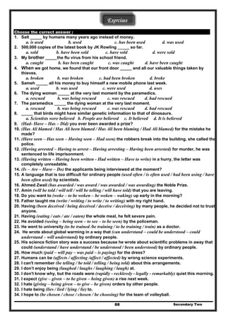 Exercises
Choose the correct answer :
1. Salt _____ by humans many years ago instead of money.
a. is used b. used c. has been used d. was used
2. 500,000 copies of the latest book by JK Rowling _____ so far.
a. sold b. have been sold c. have sold d. were sold
3. My brother _____the flu virus from his school friend.
a. caught b. has been caught c. was caught d. have been caught
4. When we got home, we found that our front door _____ and all our valuable things taken by
thieves.
a. broken b. was broken c. had been broken d. broke
5. Sameh _____ all his money to buy himself a new mobile phone last week.
a. used b. was used c. were used d. uses
6. The dying woman _____ at the very last moment by the paramedics.
a. rescued b. was being rescued c. was rescued d. had rescued
7. The paramedics _____ the dying woman at the very last moment.
a. rescued b. was being rescued c. was rescued d. had rescued
8. _____ that birds might have similar genetic information to that of dinosaurs.
a. Scientists were believed b. People are believed c. It believed d. It is believed
9. (Had- Have – Has – Did) you ever been awarded a prize?
10. (Has Ali blamed / Has Ali been blamed / Has Ali been blaming / Had Ali blamed) for the mistake he
made?
11. (Have seen – Has seen – Having seen – Had seen) the robbers break into the building, she called the
police.
12. (Having arrested – Having to arrest – Having arresting – Having been arrested) for murder, he was
sentenced to life imprisonment.
13. (Having written – Having been written - Had written – Have to write) in a hurry, the letter was
completely unreadable.
14. (Is – Are – Have – Do) the applicants being interviewed at the moment?
15. A language that is too difficult for ordinary people (used often / is often used / had been using / have
been often used) by scientists.
16. Ahmed Zwail (has awarded / was award / was awarded / was awarding) the Noble Prize.
17. Amin (will be told / will tell / will be telling / will have told) that you are leaving.
18. Do you want to (woke – to be woken – be woken – waking) up early in the morning?
19. Father taught me (write / writing / to write / to writing) with my right hand.
20. Having (been deceived / being deceived / deceive / deceiving) by many people, he decided not to trust
anyone.
21. Having (eating / eats / ate / eaten) the whole meal, he felt severe pain.
22. He avoided (seeing – being seen – to see – to be seen) by the policeman.
23. He went to university (to be trained /be training / to be training / train) as a doctor.
24. He wrote about global warming in a way that (can understand – could be understood – could
understand – will understand) by ordinary people.
25. His science fiction story was a success because he wrote about scientific problems in away that
could (understand / have understand / be understood / been understood) by ordinary people.
26. How much (paid – will pay – was paid – is paying) for the dress?
27. Humans can be (affects / affecting /affect / affected) by wrong science experiments.
28. I can't remember (be telling / be told / telling / being told) about this arrangements.
29. I don’t enjoy being (laughed / laughs / laughing / laugh) at.
30. I don't know why, but the roads were (rapidly - recklessly - legally - remarkably) quiet this morning.
31. I expect (give – given – to be given – being given) a rise next week.
32. I hate (giving – being given – to give – be given) orders by other people.
33. I hate being (lies / lied / lying / lie) to.
Secondary Two88
34. I hope to (be chosen / chose / chosen / be choosing) for the team of volleyball.
 