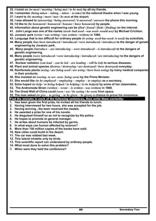 Secondary Two89
35. I insist on (to meet / meeting / being met / to be met) by all my friends.
36. I remember (being taken – taking – taken – to take) to the national theatre when I was young.
37. I want to (be meeting / meet / met / be met) at the airport.
38. I was allowed to (answering / being answered / b answered / answer) the phone this morning.
39. I'd like to (be honoured / honoured / honour / have honoured) by people.
40. Information about genetic engineering can be (find / found / finds / finding) on the internet.
41. John Lange was one of the names (used- had used - was used- would use) by Michael Crichton.
42. Jurassic park (wrote / was writing / was written / written) in 1980.
43. Language that is too difficult for ordinary people (is using- used-has used- is used) by scientists.
44. Many people (has been introduced / introduced / were introduced / introduce) to the danger of genetic
engineering by Jurassic park.
45. Many people (introduce – are introducing – were introduced – is introduced) to the dangers of
genetic engineering.
46. Many people (were introduced / were introducing / introduced / are introducing) to the dangers of
genetic engineering.
47. Nuclear radiation (can lead – can be led – are leading – will be led) to serious diseases.
48. Plant and animal species (destroy / destroying / are destroyed / have destroyed) everyday.
49. Rainforests plants (using / are being used / are using / have been using) by many medical companies
in their products.
50. She insisted on (seeing- to see- seen- being seen) by the Prime Minister.
51. She would like (to be employed – employing – employ – to employ) as a secretary.
52. Soha hoped (to help / to being helped / to helping / to be helped) by some of her classmates.
53. The Andromeda Strain (written – wrote – is written - was written) in 1969.
54. The Great Wall of China could (seen / see / be seeing / be seen) from space.
55. The man asked (to give – to giving – to be given – be given) a chance to prove his innocence.
Find the mistake in each of the following sentences, then write them correctly:
1. Has been given the first prize, he invited all his friends to lunch.
2. Having interviewed for two hours, she was accepted for the job.
3. Having winning , the team received the medals.
4. He awarded a prize for one of his novels.
5. He disguised himself so as not to recognize by the police.
6. He hopes to promote to general manager.
7. He writes about humans be infected by germs.
8. In what ways can human affected by science?
9. More than 150 million copies of the books have sold.
10. New cities could build in the desert.
11. The car was robbed last week.
12. This island inhabits only by birds.
13. This scientific report can understand by ordinary people.
14. What must done to solve this problem?
15. When were they held the conference?
 