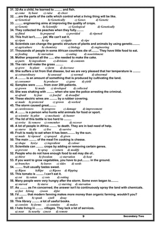 Secondary Two9
31. 32-As a child, he learned to ......... and fish.
a) come b) hunt c) raise d) cheer
32. ....are the parts of the cells which control what a living thing will be like.
a) Genetical b) Genetically c) Genes d) Genetic
33. ......... engineering aims at improving the quality of crops.
a) Genetic b) Scientific c) Geological d) Genetically
34. They collected the peaches when they fully.........
a) fitted b) prepared c) provided d) ripened
35. This fruit isn't......... yet. We can't eat it.
a) ripen b) rip c) ripple d) ripe
36. Scientists can change the genetic structure of plants and animals by using genetic.........
a) agriculture b) chemistry c) biology d) engineering
37. Thousands of people in some African countries die of......... They have little food to eat.
a) feeding b) starvation c) eating d) nourishment
38. Mother prepared all the ...... she needed to make the cake.
a) parts b) ingredients c) divisions d) contents
39. The rain will make the grass .........
a) grow b) plant c) farm d) decrease
40. She suffers a lot from that disease, but we are very pleased that her temperature is .........
a) extraordinary b) unusual c) normal d) abnormal
41. A ......... is an amount of something that is produced by cultivating the land.
a) consumer b) producer c) gene d) yield
42. Samples were ......... from over 200 patients.
a) grown b) made c) developed d) collected
43. She was shaking with ......... when she saw the police arresting the criminal.
a) afraid b) fear c) fearful d) dreadful
44. These electric wires are ......... by a rubber covering.
a) made b) protected c) grown d) worked
45. The storm caused great.........
a) carelessness b) progress c) damage d) improvement
46. A ........ is a person who hunts wild animals for food or sport.
a) scientist b) pilot c) mechanic d) hunter
47. The lid of this bottle is too hard to .........
a) revise b) remove c) remember d) recover
48. A lot of people in Africa ......... to death. They are in bad need of help.
a) starve b) die c) live d) survive
49. Fruit is ready to eat when it has been......... by the sun.
a) made b) ripened c) sprayed d) given
50. The main ......... of the meal I'm cooking is cheese.
a) shape b)size c) ingredient d) colour
51. Scientists can ......... crops by adding or removing certain genes.
a) prevent b) spray c) return d) modify
52. People who do not have enough food to eat may die of..
a) thirst b) freedom c) starvation d) heat
53. If you want to grow vegetables, you have to put......... in the ground.
a) branches b) leaves c) sides d) seeds
54. ......... fruit usually tastes sweet.
a) Ripen b)Ripe c) Ripens d) Ripping
55. This tomato is ......... I can't eat it.
a) rot b) rotten c) rots d) rotting
56. Many people were very hungry after the storm. Some even began to.........
a) starved b) starve c) starving d) starvation
57. As ......... as I'm concerned, the answer isn't to continuously spray the land with chemicals.
a) fast b)long c)soon d)far
58. I'd ......... that modern fanning makes more money than organic farming, wouldn't you?
a) talk b) speak c)tell d)say
59. This library ......... a lot of useful books.
a) consists b) forms c) contains d) makes
60. I hate living in ......... villages. They lack a lot of services.
a) near b) nearby c)next d) remote
 