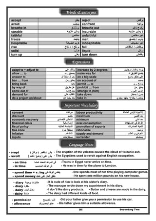 Words & antonyms
Secondary Two91
accept ‫يقبل‬ reject ‫يرفض‬
‫يتجنب‬avoid confront ‫يواجه‬
breathe in ‫يستنشق‬ breathe out ‫زفير‬ ‫يخرج‬
‫عالجه‬ ‫يمكن‬curable incurable ‫عالجه‬ ‫يمكن‬ ‫ال‬
faithful ‫مخلص‬ unfaithful ‫مخلص‬ ‫غير‬
‫يتجمد‬ meltfreeze ‫يذوب‬/‫ينصھر‬
hospitable ‫الضيافة‬ ‫كريم‬ inhospitable ‫مضياف‬ ‫غير‬
rise ‫يرتفع‬/‫ارتفاع‬ fall ‫ينخفض‬/‫انخفاض‬
solid ‫صلب‬ liquid ‫سائل‬
‫يعلي‬ turn dturn up own ‫يخفض‬
Expressions
‫علي‬ ‫يتأقلم‬adapt to = adjust to increase by 2 degrees ‫درجتين‬ ‫بمقدار‬ ‫يزداد‬
‫يسمح‬..‫بـ‬allow … to make way for ‫الطريق‬ ‫يفسح‬‫لـ‬
‫لـ‬ ‫إجابة‬ ‫أو‬ ‫حل‬answer to on a big scale ‫واسع‬ ‫نطاق‬ ‫علي‬
‫يمنع‬..‫من‬ban … from on account of ‫بسبب‬
‫يعيد‬bring back permit … to ‫يسمح‬..‫بـ‬
‫طريق‬ ‫عن‬ prohibit … fromby way of ‫يمنع‬..‫من‬
‫من‬ ‫يخرج‬come out of strange to (him) ‫علي‬ ‫غريب‬..
‫علي‬ ‫الطلب‬demand for take down ‫يدون‬/‫يسجل‬
‫عن‬ ‫بحث‬ ‫يعد‬do a project on/about take in ‫يمتص‬/‫يخدع‬/‫يفھم‬/‫يؤوي‬
Important Vocabulary
consent ‫موافقة‬ labour productivity ‫العاملة‬ ‫األيدي‬ ‫إنتاجية‬
discount ‫خصم‬ maximum ‫أقصي‬ ‫حد‬
economic recovery ‫اقتصادي‬ ‫انتعاش‬ minimum ‫أدني‬ ‫حد‬
financial crisis ‫مالية‬ ‫أزمة‬ over-consumption ‫االستھالك‬ ‫في‬ ‫إفراط‬
fiscal policy ‫المالية‬ ‫السياسة‬ promotion of exports ‫الصادرات‬ ‫تنمية‬
free zone ‫حرة‬ ‫منطقة‬ rationalize ‫يرشـد‬ُ
inflation ‫التضخم‬ supply and demand ‫الطلب‬ ‫و‬ ‫العرض‬
inputs ‫مستلزمات‬ surrender ‫يستسلم‬
Language Notes
- erupt ‫يثور‬/‫ينفجر‬)‫بركان‬( - The eruption of the volcano caused the cloud of volcanic ash.
- revolt - The Egyptians used to revolt against English occupation.‫على‬ ‫يثور‬)‫وضع‬/‫نظام‬(
-Trains in Egypt never arrive on time.- on time ‫تماما‬ ‫المحدد‬ ‫الموعد‬ ‫فى‬
- in time ‫المناسب‬ ‫الوقت‬ ‫في‬ - He was in time for the plane to London.
‫في‬ ‫الوقت‬ ‫يقضي‬- spend time + v. ing - She spends most of her time playing computer games.
- spend money on ‫على‬ ‫المال‬ ‫ينفق‬ - He spent one million pounds on his new house.
- It is rude of him to look at his sister's diary.‫ة‬diary- ‫ي‬‫ـ‬ ‫يوم‬ ‫مذكرات‬
- The manager wrote down my appointment in his diary.‫مفكرة‬- diary
‫ألبان‬ ‫معمل‬- dairy - I don't like dairy products. - Butter and cheese are made in the dairy.
- The dairy had different kinds of food.‫مائدة‬- dairy
-Did your father give you a permission to use his car.- permission ‫إذن‬/‫تصريح‬
- allowance ‫عالوة/مصروف‬ - His father gives him a suitable allowance.
 