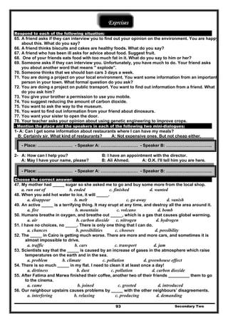 Exercises
Respond to each of the following situation:
65. A friend asks if they can interview you to find out your opinion on the environment. You are happy
about this. What do you say?
66. A friend thinks biscuits and cakes are healthy foods. What do you say?
67. A friend who has been ill asks for advice about food. Suggest fruit.
68. One of your friends eats food with too much fat in it. What do you say to him or her?
69. Someone asks if they can interview you. Unfortunately, you have much to do. Your friend asks
you about another word that means '' explode''.
70. Someone thinks that we should ban cars 3 days a week.
71. You are doing a project on your local environment. You want some information from an important
person in your town. What formal question do you ask?
72. You are doing a project on public transport. You want to find out information from a friend. What
do you ask him?
73. You give your brother a permission to use you mobile.
74. You suggest reducing the amount of carbon dioxide.
75. You want to ask the way to the museum.
76. You want to find out information from your friend about dinosaurs.
77. You want your sister to open the door.
78. Your teacher asks your opinion about using genetic engineering to improve crops.
- Mention the place and the speakers in each of the following two mini-dialogues:
1- A: Can I get some information about restaurants where I can have my meals?
B: Certainly sir. What kind of restaurants? A: Not expensive ones. But not cheap either.
Secondary Two93
- Place: …………….……… - Speaker A: ………..……….…… - Speaker B: …………….……………..
2- A: How can I help you? B: I have an appointment with the director.
A: May I have your name, please? B: Ali Ahmed. A: O.K. I'll tell him you are here.
Choose the correct answer:
- Place: …………….……… - Speaker A: ………..……….…… - Speaker B: …………….……………..
47. My mother had _____ sugar so she asked me to go and buy some more from the local shop.
a. run out of b. ended c. finished d. wanted
48. When you add hot water to ice, it will _____.
a. disappear b. melt c. go away d. vanish
49. An active _____ is a terrifying thing. It may erupt at any time, and destroy all the area around it.
a. fire b. mountain c. volcano d. bomb
50. Humans breathe in oxygen, and breathe out _____, which is a gas that causes global warming.
a. air b. carbon dioxide c. nitrogen d. hydrogen
51. I have no choices, no _____. There is only one thing that I can do.
a. chances b. possibilities c. chooses d. possibility
52. The _____ in Cairo is getting much worse. There are more and more cars, and sometimes it is
almost impossible to drive.
a. traffic b. cars c. transport d. jam
53. Scientists say that the _____ is caused by an increase of gases in the atmosphere which raise
temperatures on the earth and in the sea.
a. problem b. climate c. pollution d. greenhouse effect
54. There is so much _____ in my flat. I need to clean it at least once a day!
a. dirtiness b. dust c. pollution d. carbon dioxide
55. After Fatima and Marwa finished their coffee, another two of their friends _________ them to go
to the cinema.
a. came b. joined c. greeted d. introduced
56. Our neighbour upstairs causes problems by _____ with the other neighbours’ disagreements.
a. interfering b. relaxing c. producing d. demanding
 