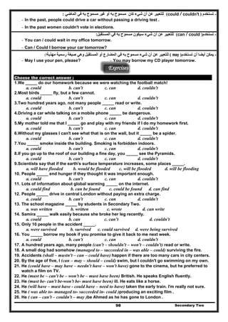 -‫تستخدم‬)could / couldn't(‫شيء‬ ‫أن‬ ‫عن‬ ‫للتعبير‬‫الماضي‬ ‫في‬ ‫به‬ ‫مسموح‬ ‫غير‬ ‫أو‬ ‫به‬ ‫مسموح‬ ‫كان‬:
- In the past, people could drive a car without passing a driving test .
- In the past women couldn't vote in elections.
-‫تستخدم‬)can / could(‫المستقبل‬ ‫في‬ ‫به‬ ‫مسموح‬ ‫سيكون‬ ‫شيء‬ ‫أن‬ ‫عن‬ ‫للتعبير‬:
- You can / could wait in my office tomorrow.
- Can / Could I borrow your car tomorrow?
-‫تستخدم‬ ‫أن‬ ‫أيضا‬ ‫يمكن‬)may(‫مھذبةا‬ ‫رسمية‬ ‫صيغة‬ ‫وھي‬ ‫المستقبل‬ ‫أو‬ ‫المضارع‬ ‫في‬ ‫به‬ ‫مسموح‬ ‫شيء‬ ‫أن‬ ‫عن‬ ‫للتعبير‬:
- May I use your pen, please? - You may borrow my CD player tomorrow.
Exercises
Choose the correct answer :
1.We _____ do our homework because we were watching the football match!
a. could b. can't c. can d. couldn't
2.Most birds _____ fly, but a few cannot.
a. could b. can't c. can d. couldn't
3.Two hundred years ago, not many people _____ read or write.
a. could b. can't c. can d. couldn't
4.Driving a car while talking on a mobile phone _____ be dangerous.
a. could b. can't c. can d. couldn't
5.My mother told me that I _____ go and play with my friends if I do my homework first.
a. could b. can't c. can d. couldn't
6.Without my glasses I can't see what that is on the wall, but it _____ be a spider.
a. could b. can't c. can d. couldn't
7.You _____ smoke inside the building. Smoking is forbidden indoors.
a. could b. can't c. can d. couldn't
8.If you go up to the roof of our building a fine day, you _____ see the Pyramids.
a. could b. can't c. can d. couldn't
9.Scientists say that if the earth's surface temperature increases, some places _____.
a. will have flooded b. would be flooded c. will be flooded d. will be flooding
10. People _____ end hunger if they thought it was important enough.
a. could b. can't c. can d. couldn't
11. Lots of information about global warming _____ on the internet.
a. could find b. can be found c. could be found d. can find
12. People _____ drive in central London without paying an extra charge.
a. could b. can't c. can d. couldn't
13. The school magazine _____ by students in Secondary Two.
a. was written b. written c. wrote d. can write
14. Samira _____ walk easily because she broke her leg recently.
a. could b. can c. can’t d. couldn't
15. Only 10 people in the accident _____.
a. were survived b. survived c. could survived d. were being survived
16. You _____ borrow my book if you promise to give it back to me next week.
a. could b. can't c. can d. couldn't
17. A hundred years ago, many people (can't – shouldn't – won't – couldn't) read or write.
18. A small dog had somehow (managed to – succeeded in – was able – could) surviving the fire.
19. Accidents (shall – mustn't – can – could have) happen if there are too many cars in city centers.
20. By the age of five, I (can – may – should – could) swim, but I couldn't go swimming on my own.
21. He (could have – may have – needn't have – won't have) gone to the cinema, but he preferred to
watch a film on TV.
22. He (must be – can't be – won't be – must have been) British. He speaks English fluently.
23. He (must be- can't be-won't be- must have been) ill. He eats like a horse.
24. He (will have – must have - could have – need to have) taken the early train. I'm really not sure.
25. He ( was able to- managed to- succeeded in- could )producing an exciting film .
Secondary Two98
26. He ( can – can't – couldn't – may )be Ahmed as he has gone to London .
 