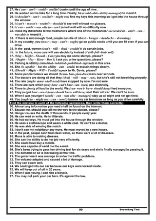 Secondary Two99
27. He ( can – can't – could – couldn't )swim until the age of nine .
28. He worked on his bike for a long time. Finally, he (could- able- ability-managed) to mend it.
29. I (shouldn't – can't - couldn't – might not) find my keys this morning so I got into the house through
the window.
30. I (can't – mustn't – needn't – shouldn't) see well without my glasses.
31. I ( can – could – was able to – can't )smell well with no difficulty now .
32. I took my motorbike to the mechanic's where one of the mechanics( succeeded in – can't – can –
was able to )mend it .
33. If there is not enough food, people can die of (thirst – hunger – headache – drowning).
34. In my country, you (must – may – can't – ought) go on public roads until you are 18 even if you can
drive.
35. In the past, women (can't – will – shall – couldn't) do certain jobs.
36. In the future, more cars will use electricity instead of (oil- foil –boil- soil).
37. (May – Might – Should – Can) you buy me some stamps, please?
38. (Ought – May – Have – Don't) I ask you a few questions, please?
39. Parking is strictly (inhabited- indebted- prohibited- infected) in this area.
40. She (is capable – has the ability – can – could) to explain things clearly.
41. (Should – Might – Will – Could) I speak to Mr. Davis, please?
42. Some people believe we should (brain- ban- plan-draw)cars near schools.
43. The doctors are doing all that they (shall – will – may – can), but she's still not breathing properly.
44. The rain (might- must- shall-need) have stopped by now. I'm not sure.
45. There are cars which (may have- can't have- can- need) use electricity.
46. There is plenty of food in the world. We (can- won't- have- should have) feed everyone.
47. They (might have - must have- should have- will have) sold their old car. We can't be sure.
48. When I was younger I (could – can – was able – managed) stay up all night and not get tired.
49. You (ought to – might not – can – won't) borrow my car tomorrow as long as you drive carefully.
Find the mistake in each of the following sentences, then write them correctly:
56. Almost any information you need shall be found on the internet.
57. Excuse me, should you tell me the way to the station, please?
58. Hanger causes the death of thousands of people every year.
59. He can read or write. He is illiterate.
60. He had no keys. He must get into the house through the window.
61. He uses a stethoscope and wears a white coat. He can't be a doctor.
62. He was able of winning the match.
63. I don't see my neighbour any more. He must moved to a new house.
64. In the past, people can't find clean water, so there were a lot of diseases.
65. Mona is able to making dresses.
66. She can the ability to do her job very efficiently.
67. She could have buy a mobile.
68. She was capable of send me the e-mail.
69. She's been trying to pass her driving test for six years and she's finally managed in passing it.
70. The demand on oil is increasing all the time.
71. The government was manage to solve the traffic problems.
72. The volcano adapted and caused a lot of damage.
73. They can swam well.
74. We could get into our car because our keys were locked inside.
75. We will keep out of oil in 20 years.
76. When I was young, I can ride a bicycle.
77. You may not park your car here. It's against the law.
 
