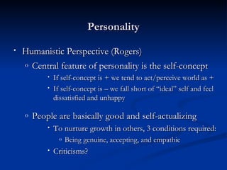 Personality Humanistic Perspective (Rogers) Central feature of personality is the self-concept  If self-concept is + we tend to act/perceive world as + If self-concept is – we fall short of “ideal” self and feel dissatisfied and unhappy People are basically good and self-actualizing To nurture growth in others, 3 conditions required: Being genuine, accepting, and empathic Criticisms? 