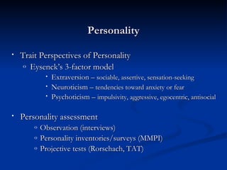 Personality Trait Perspectives of Personality Eysenck’s 3-factor model Extraversion –  sociable, assertive, sensation-seeking Neuroticism –  tendencies toward anxiety or fear Psychoticism –  impulsivity, aggressive, egocentric, antisocial   Personality assessment Observation (interviews) Personality inventories/surveys (MMPI) Projective tests (Rorschach, TAT) 