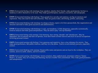 ENFJ  (Extroverted feeling with intuiting): Easy speakers, idealize their friends, make good parents, but have a tendency to allow themselves to be used. They make good therapists, teachers, executives, and salespeople.  ENFP  (Extroverted intuiting with feeling): These people love novelty and surprises, are big on emotions and expression. They also tend to feel self-conscious. They are good at sales, advertising, politics, and acting.  ENTJ  (Extroverted thinking with intuiting): In charge at home, expect a lot from spouses/kids, like organization and structure and tend to make good executives and administrators.  ENTP  (Extroverted intuiting with thinking): Lively, not humdrum. A little dangerous, especially economically.  Good at analysis and make good entrepreneurs. They do tend to play “one-up-manship”.  ESFJ  (Extroverted feeling with sensing): Like harmony, have strong ‘shoulds’ and ‘should-nots’. May be dependent, first on parents and later on spouses, wear their hearts on their sleeves and excel in service occupations involving personal contact.  ESFP  (Extroverted sensing with feeling): Very generous and impulsive, have a low tolerance for anxiety. They make good performers, like public relations, and they love the phone. Tend to avoid scholarly pursuits, especially science.  ESTJ  (Extroverted thinking with sensing): Responsible mates and parents and are loyal to the workplace. They are realistic, down-to-earth, orderly, and love tradition.  ESTP  (Extroverted sensing with thinking): Action-oriented, often sophisticated, sometimes ruthless ("James Bond“). As mates, they are exciting and charming, but have trouble with commitment. They make good promoters and entrepreneurs. 