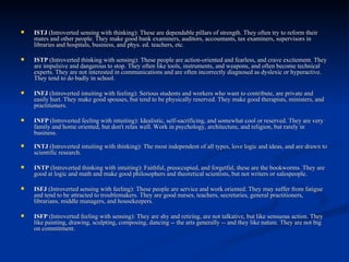 ISTJ  (Introverted sensing with thinking): These are dependable pillars of strength. They often try to reform their mates and other people. They make good bank examiners, auditors, accountants, tax examiners, supervisors in libraries and hospitals, business, and phys. ed. teachers, etc.  ISTP  (Introverted thinking with sensing): These people are action-oriented and fearless, and crave excitement. They are impulsive and dangerous to stop. They often like tools, instruments, and weapons, and often become technical experts. They are not interested in communications and are often incorrectly diagnosed as dyslexic or hyperactive. They tend to do badly in school.  INFJ  (Introverted intuiting with feeling): Serious students and workers who want to contribute, are private and easily hurt. They make good spouses, but tend to be physically reserved. They make good therapists, ministers, and practitioners.  INFP  (Introverted feeling with intuiting): Idealistic, self-sacrificing, and somewhat cool or reserved. They are very family and home oriented, but don't relax well. Work in psychology, architecture, and religion, but rarely in business. INTJ  (Introverted intuiting with thinking): The most independent of all types, love logic and ideas, and are drawn to scientific research.  INTP  (Introverted thinking with intuiting): Faithful, preoccupied, and forgetful, these are the bookworms. They are good at logic and math and make good philosophers and theoretical scientists, but not writers or salespeople.  ISFJ  (Introverted sensing with feeling): These people are service and work oriented. They may suffer from fatigue and tend to be attracted to troublemakers. They are good nurses, teachers, secretaries, general practitioners, librarians, middle managers, and housekeepers.  ISFP  (Introverted feeling with sensing): They are shy and retiring, are not talkative, but like sensuous action. They like painting, drawing, sculpting, composing, dancing -- the arts generally -- and they like nature. They are not big on commitment.  