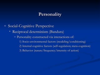Social-Cognitive Perspective Reciprocal determinism (Bandura) Personality constructed via interactions of: 1) Socio-environmental factors (modeling/conditioning) 2) Internal cognitive factors (self-regulation; meta-cognition)  3) Behavior (nature/frequency/intensity of action) Personality 