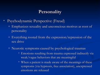 Personality Psychodynamic Perspective (Freud) Emphasizes sexuality and unconscious motives as root of personality Everything rooted from the expression/repression of the sex drive Neurotic symptoms caused by psychological traumas   Emotions resulting from trauma expressed indirectly via weak/vague behaviors that are meaningful  When a patient is made aware of the meanings of these symptoms (via hypnosis, free association), unexpressed emotions are released 