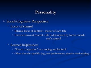 Social-Cognitive Perspective Locus of control Internal locus of control – master of own fate External locus of control – life is determined by forces outside    one’s control Learned helplessness “ Passive resignation” as a coping mechanism? Often domain-specific  (e.g., test performance, abusive relationships) Personality 