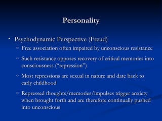 Personality Psychodynamic Perspective (Freud) Free association often impaired by unconscious resistance Such resistance opposes recovery of critical memories into consciousness (“repression”) Most repressions are sexual in nature and date back to early childhood Repressed thoughts/memories/impulses trigger anxiety when brought forth and are therefore continually pushed into unconscious 