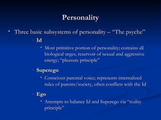 Three basic subsystems of personality – “The psyche” Id Most primitive portion of personality; contains all biological urges, reservoir of sexual and aggressive energy; “pleasure principle” Superego Conscious parental voice; represents internalized rules of parents/society, often conflicts with the Id   Ego Attempts to balance Id and Superego via “reality principle” Personality 