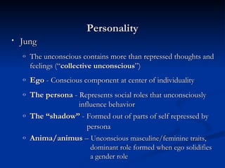 Personality Jung The unconscious contains more than repressed thoughts and feelings (“ collective unconscious ”) Ego  -  Conscious component at center of individuality   The persona  -  Represents social roles that unconsciously    influence behavior  The “shadow”  -  Formed out of parts of self repressed by    persona   Anima/animus  –  Unconscious masculine/feminine traits,    dominant role formed when ego solidifies    a gender role 
